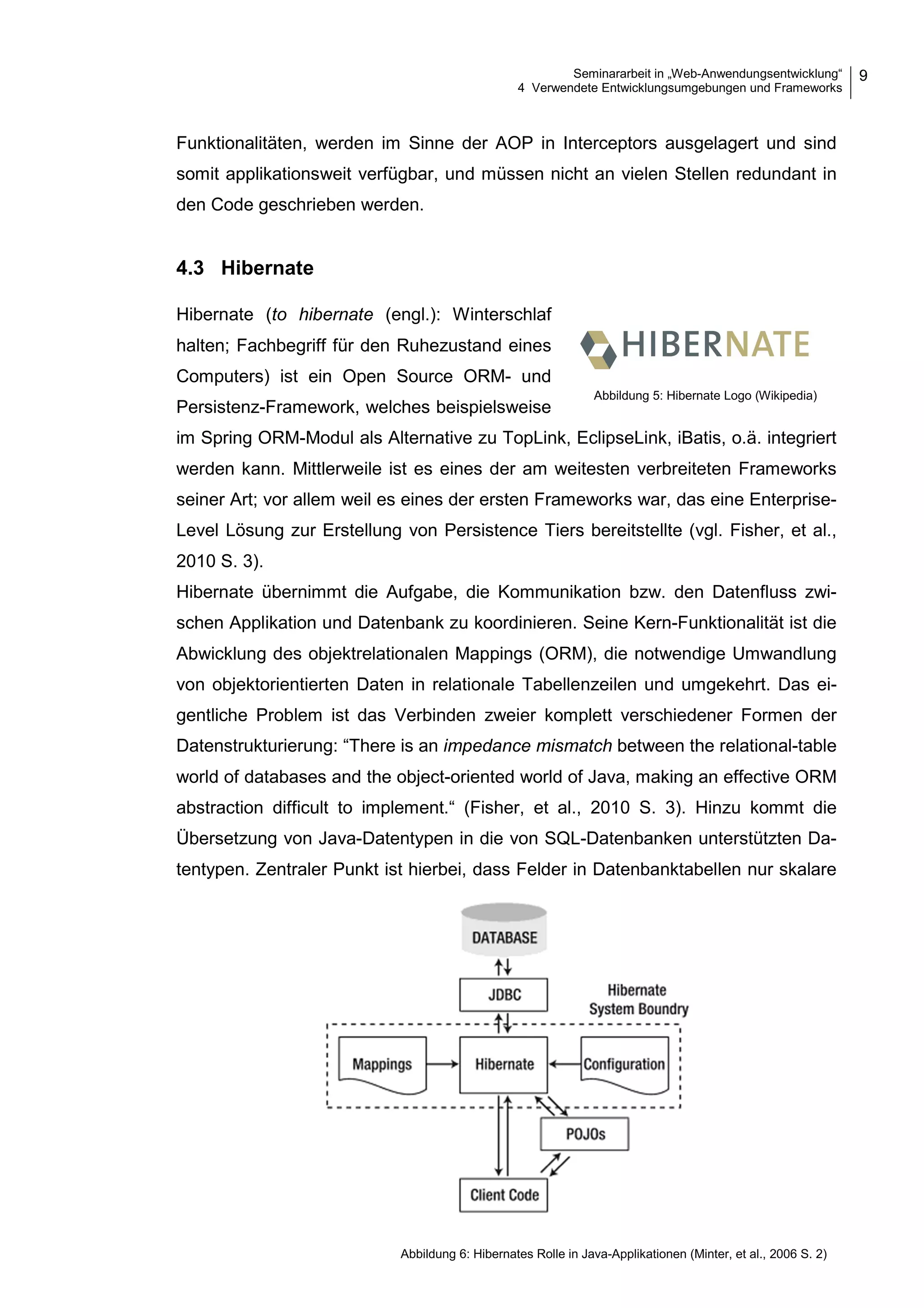 Seminararbeit in „Web-Anwendungsentwicklung“
4 Verwendete Entwicklungsumgebungen und Frameworks
9
Funktionalitäten, werden im Sinne der AOP in Interceptors ausgelagert und sind
somit applikationsweit verfügbar, und müssen nicht an vielen Stellen redundant in
den Code geschrieben werden.
4.3 Hibernate
Hibernate (to hibernate (engl.): Winterschlaf
halten; Fachbegriff für den Ruhezustand eines
Computers) ist ein Open Source ORM- und
Persistenz-Framework, welches beispielsweise
im Spring ORM-Modul als Alternative zu TopLink, EclipseLink, iBatis, o.ä. integriert
werden kann. Mittlerweile ist es eines der am weitesten verbreiteten Frameworks
seiner Art; vor allem weil es eines der ersten Frameworks war, das eine Enterprise-
Level Lösung zur Erstellung von Persistence Tiers bereitstellte (vgl. Fisher, et al.,
2010 S. 3).
Hibernate übernimmt die Aufgabe, die Kommunikation bzw. den Datenfluss zwi-
schen Applikation und Datenbank zu koordinieren. Seine Kern-Funktionalität ist die
Abwicklung des objektrelationalen Mappings (ORM), die notwendige Umwandlung
von objektorientierten Daten in relationale Tabellenzeilen und umgekehrt. Das ei-
gentliche Problem ist das Verbinden zweier komplett verschiedener Formen der
Datenstrukturierung: “There is an impedance mismatch between the relational-table
world of databases and the object-oriented world of Java, making an effective ORM
abstraction difficult to implement.“ (Fisher, et al., 2010 S. 3). Hinzu kommt die
Übersetzung von Java-Datentypen in die von SQL-Datenbanken unterstützten Da-
tentypen. Zentraler Punkt ist hierbei, dass Felder in Datenbanktabellen nur skalare
Abbildung 5: Hibernate Logo (Wikipedia)
Abbildung 6: Hibernates Rolle in Java-Applikationen (Minter, et al., 2006 S. 2)
 