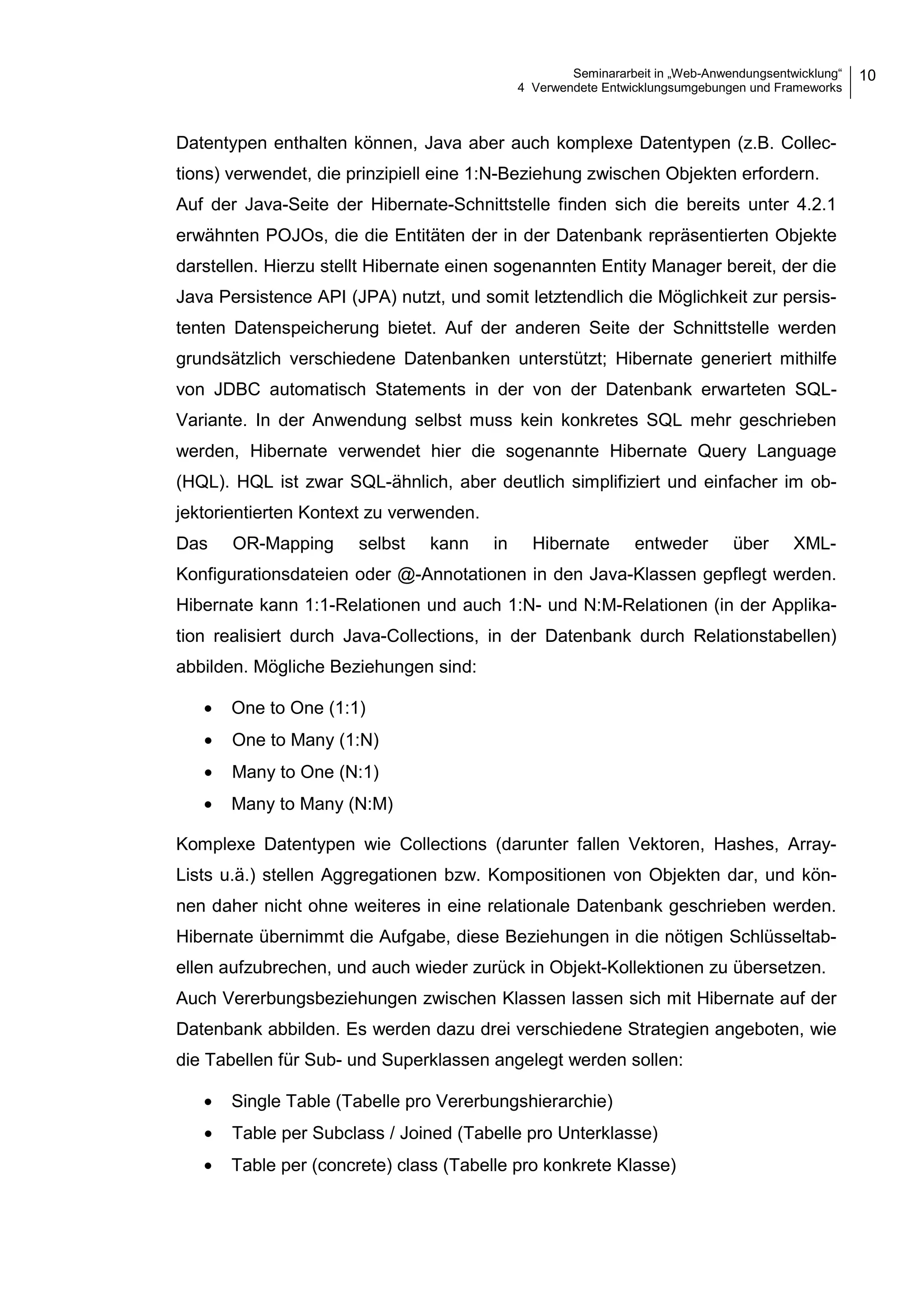 Seminararbeit in „Web-Anwendungsentwicklung“
4 Verwendete Entwicklungsumgebungen und Frameworks
10
Datentypen enthalten können, Java aber auch komplexe Datentypen (z.B. Collec-
tions) verwendet, die prinzipiell eine 1:N-Beziehung zwischen Objekten erfordern.
Auf der Java-Seite der Hibernate-Schnittstelle finden sich die bereits unter 4.2.1
erwähnten POJOs, die die Entitäten der in der Datenbank repräsentierten Objekte
darstellen. Hierzu stellt Hibernate einen sogenannten Entity Manager bereit, der die
Java Persistence API (JPA) nutzt, und somit letztendlich die Möglichkeit zur persis-
tenten Datenspeicherung bietet. Auf der anderen Seite der Schnittstelle werden
grundsätzlich verschiedene Datenbanken unterstützt; Hibernate generiert mithilfe
von JDBC automatisch Statements in der von der Datenbank erwarteten SQL-
Variante. In der Anwendung selbst muss kein konkretes SQL mehr geschrieben
werden, Hibernate verwendet hier die sogenannte Hibernate Query Language
(HQL). HQL ist zwar SQL-ähnlich, aber deutlich simplifiziert und einfacher im ob-
jektorientierten Kontext zu verwenden.
Das OR-Mapping selbst kann in Hibernate entweder über XML-
Konfigurationsdateien oder @-Annotationen in den Java-Klassen gepflegt werden.
Hibernate kann 1:1-Relationen und auch 1:N- und N:M-Relationen (in der Applika-
tion realisiert durch Java-Collections, in der Datenbank durch Relationstabellen)
abbilden. Mögliche Beziehungen sind:
• One to One (1:1)
• One to Many (1:N)
• Many to One (N:1)
• Many to Many (N:M)
Komplexe Datentypen wie Collections (darunter fallen Vektoren, Hashes, Array-
Lists u.ä.) stellen Aggregationen bzw. Kompositionen von Objekten dar, und kön-
nen daher nicht ohne weiteres in eine relationale Datenbank geschrieben werden.
Hibernate übernimmt die Aufgabe, diese Beziehungen in die nötigen Schlüsseltab-
ellen aufzubrechen, und auch wieder zurück in Objekt-Kollektionen zu übersetzen.
Auch Vererbungsbeziehungen zwischen Klassen lassen sich mit Hibernate auf der
Datenbank abbilden. Es werden dazu drei verschiedene Strategien angeboten, wie
die Tabellen für Sub- und Superklassen angelegt werden sollen:
• Single Table (Tabelle pro Vererbungshierarchie)
• Table per Subclass / Joined (Tabelle pro Unterklasse)
• Table per (concrete) class (Tabelle pro konkrete Klasse)
 