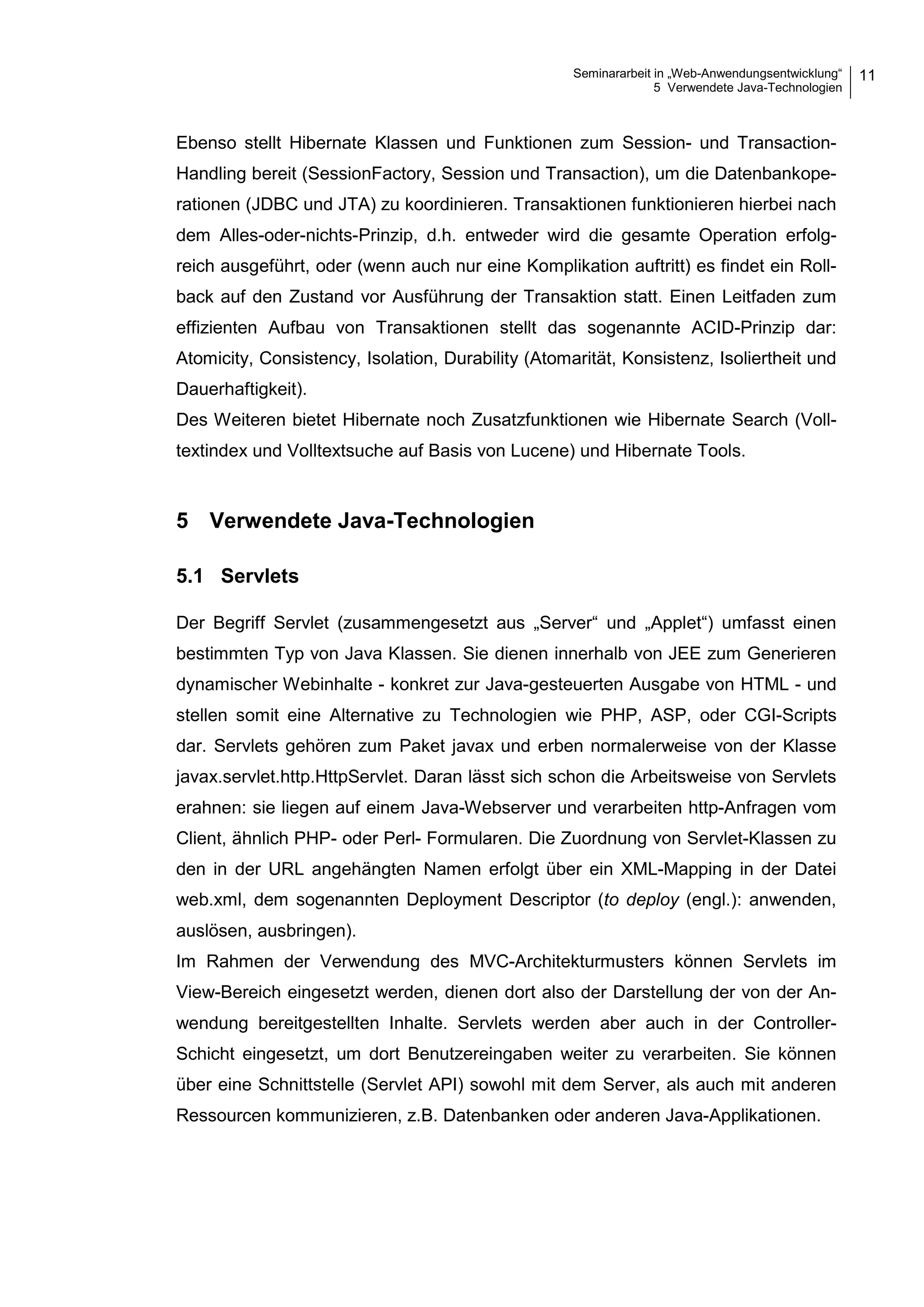 Seminararbeit in „Web-Anwendungsentwicklung“
5 Verwendete Java-Technologien
11
Ebenso stellt Hibernate Klassen und Funktionen zum Session- und Transaction-
Handling bereit (SessionFactory, Session und Transaction), um die Datenbankope-
rationen (JDBC und JTA) zu koordinieren. Transaktionen funktionieren hierbei nach
dem Alles-oder-nichts-Prinzip, d.h. entweder wird die gesamte Operation erfolg-
reich ausgeführt, oder (wenn auch nur eine Komplikation auftritt) es findet ein Roll-
back auf den Zustand vor Ausführung der Transaktion statt. Einen Leitfaden zum
effizienten Aufbau von Transaktionen stellt das sogenannte ACID-Prinzip dar:
Atomicity, Consistency, Isolation, Durability (Atomarität, Konsistenz, Isoliertheit und
Dauerhaftigkeit).
Des Weiteren bietet Hibernate noch Zusatzfunktionen wie Hibernate Search (Voll-
textindex und Volltextsuche auf Basis von Lucene) und Hibernate Tools.
5 Verwendete Java-Technologien
5.1 Servlets
Der Begriff Servlet (zusammengesetzt aus „Server“ und „Applet“) umfasst einen
bestimmten Typ von Java Klassen. Sie dienen innerhalb von JEE zum Generieren
dynamischer Webinhalte - konkret zur Java-gesteuerten Ausgabe von HTML - und
stellen somit eine Alternative zu Technologien wie PHP, ASP, oder CGI-Scripts
dar. Servlets gehören zum Paket javax und erben normalerweise von der Klasse
javax.servlet.http.HttpServlet. Daran lässt sich schon die Arbeitsweise von Servlets
erahnen: sie liegen auf einem Java-Webserver und verarbeiten http-Anfragen vom
Client, ähnlich PHP- oder Perl- Formularen. Die Zuordnung von Servlet-Klassen zu
den in der URL angehängten Namen erfolgt über ein XML-Mapping in der Datei
web.xml, dem sogenannten Deployment Descriptor (to deploy (engl.): anwenden,
auslösen, ausbringen).
Im Rahmen der Verwendung des MVC-Architekturmusters können Servlets im
View-Bereich eingesetzt werden, dienen dort also der Darstellung der von der An-
wendung bereitgestellten Inhalte. Servlets werden aber auch in der Controller-
Schicht eingesetzt, um dort Benutzereingaben weiter zu verarbeiten. Sie können
über eine Schnittstelle (Servlet API) sowohl mit dem Server, als auch mit anderen
Ressourcen kommunizieren, z.B. Datenbanken oder anderen Java-Applikationen.
 