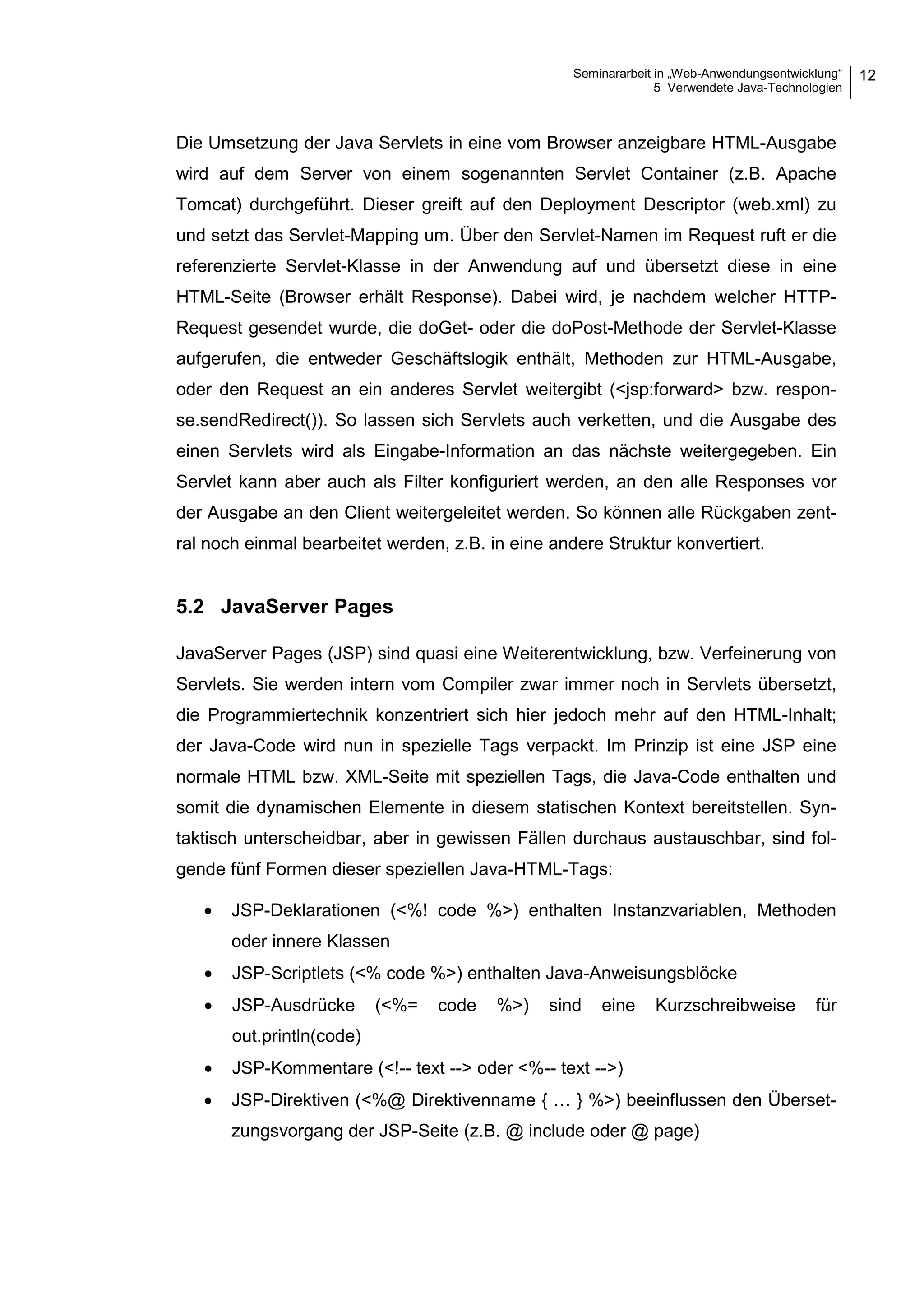 Seminararbeit in „Web-Anwendungsentwicklung“
5 Verwendete Java-Technologien
12
Die Umsetzung der Java Servlets in eine vom Browser anzeigbare HTML-Ausgabe
wird auf dem Server von einem sogenannten Servlet Container (z.B. Apache
Tomcat) durchgeführt. Dieser greift auf den Deployment Descriptor (web.xml) zu
und setzt das Servlet-Mapping um. Über den Servlet-Namen im Request ruft er die
referenzierte Servlet-Klasse in der Anwendung auf und übersetzt diese in eine
HTML-Seite (Browser erhält Response). Dabei wird, je nachdem welcher HTTP-
Request gesendet wurde, die doGet- oder die doPost-Methode der Servlet-Klasse
aufgerufen, die entweder Geschäftslogik enthält, Methoden zur HTML-Ausgabe,
oder den Request an ein anderes Servlet weitergibt (<jsp:forward> bzw. respon-
se.sendRedirect()). So lassen sich Servlets auch verketten, und die Ausgabe des
einen Servlets wird als Eingabe-Information an das nächste weitergegeben. Ein
Servlet kann aber auch als Filter konfiguriert werden, an den alle Responses vor
der Ausgabe an den Client weitergeleitet werden. So können alle Rückgaben zent-
ral noch einmal bearbeitet werden, z.B. in eine andere Struktur konvertiert.
5.2 JavaServer Pages
JavaServer Pages (JSP) sind quasi eine Weiterentwicklung, bzw. Verfeinerung von
Servlets. Sie werden intern vom Compiler zwar immer noch in Servlets übersetzt,
die Programmiertechnik konzentriert sich hier jedoch mehr auf den HTML-Inhalt;
der Java-Code wird nun in spezielle Tags verpackt. Im Prinzip ist eine JSP eine
normale HTML bzw. XML-Seite mit speziellen Tags, die Java-Code enthalten und
somit die dynamischen Elemente in diesem statischen Kontext bereitstellen. Syn-
taktisch unterscheidbar, aber in gewissen Fällen durchaus austauschbar, sind fol-
gende fünf Formen dieser speziellen Java-HTML-Tags:
• JSP-Deklarationen (<%! code %>) enthalten Instanzvariablen, Methoden
oder innere Klassen
• JSP-Scriptlets (<% code %>) enthalten Java-Anweisungsblöcke
• JSP-Ausdrücke (<%= code %>) sind eine Kurzschreibweise für
out.println(code)
• JSP-Kommentare (<!-- text --> oder <%-- text -->)
• JSP-Direktiven (<%@ Direktivenname { … } %>) beeinflussen den Überset-
zungsvorgang der JSP-Seite (z.B. @ include oder @ page)
 