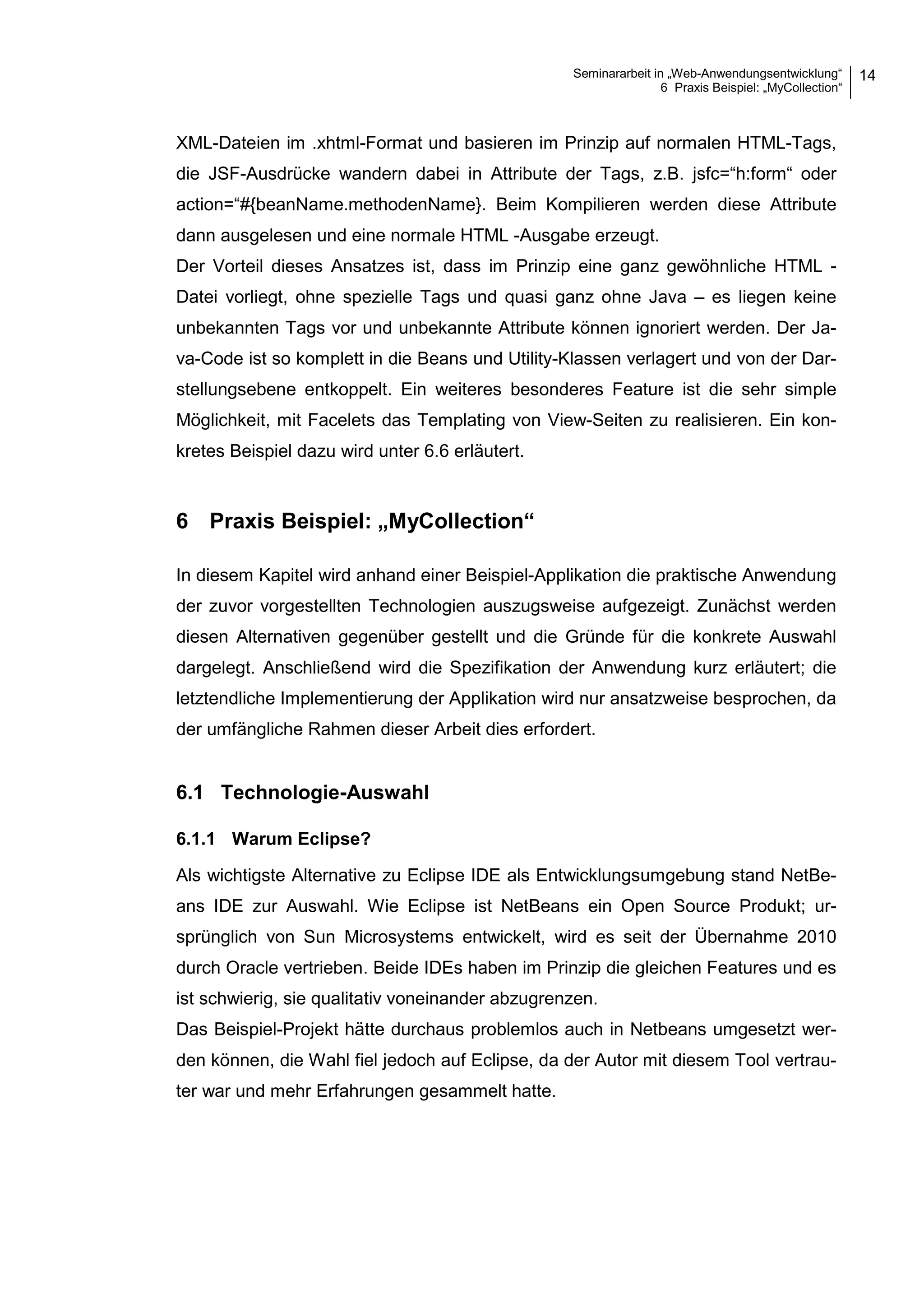Seminararbeit in „Web-Anwendungsentwicklung“
6 Praxis Beispiel: „MyCollection“
14
XML-Dateien im .xhtml-Format und basieren im Prinzip auf normalen HTML-Tags,
die JSF-Ausdrücke wandern dabei in Attribute der Tags, z.B. jsfc=“h:form“ oder
action=“#{beanName.methodenName}. Beim Kompilieren werden diese Attribute
dann ausgelesen und eine normale HTML -Ausgabe erzeugt.
Der Vorteil dieses Ansatzes ist, dass im Prinzip eine ganz gewöhnliche HTML -
Datei vorliegt, ohne spezielle Tags und quasi ganz ohne Java – es liegen keine
unbekannten Tags vor und unbekannte Attribute können ignoriert werden. Der Ja-
va-Code ist so komplett in die Beans und Utility-Klassen verlagert und von der Dar-
stellungsebene entkoppelt. Ein weiteres besonderes Feature ist die sehr simple
Möglichkeit, mit Facelets das Templating von View-Seiten zu realisieren. Ein kon-
kretes Beispiel dazu wird unter 6.6 erläutert.
6 Praxis Beispiel: „MyCollection“
In diesem Kapitel wird anhand einer Beispiel-Applikation die praktische Anwendung
der zuvor vorgestellten Technologien auszugsweise aufgezeigt. Zunächst werden
diesen Alternativen gegenüber gestellt und die Gründe für die konkrete Auswahl
dargelegt. Anschließend wird die Spezifikation der Anwendung kurz erläutert; die
letztendliche Implementierung der Applikation wird nur ansatzweise besprochen, da
der umfängliche Rahmen dieser Arbeit dies erfordert.
6.1 Technologie-Auswahl
6.1.1 Warum Eclipse?
Als wichtigste Alternative zu Eclipse IDE als Entwicklungsumgebung stand NetBe-
ans IDE zur Auswahl. Wie Eclipse ist NetBeans ein Open Source Produkt; ur-
sprünglich von Sun Microsystems entwickelt, wird es seit der Übernahme 2010
durch Oracle vertrieben. Beide IDEs haben im Prinzip die gleichen Features und es
ist schwierig, sie qualitativ voneinander abzugrenzen.
Das Beispiel-Projekt hätte durchaus problemlos auch in Netbeans umgesetzt wer-
den können, die Wahl fiel jedoch auf Eclipse, da der Autor mit diesem Tool vertrau-
ter war und mehr Erfahrungen gesammelt hatte.
 