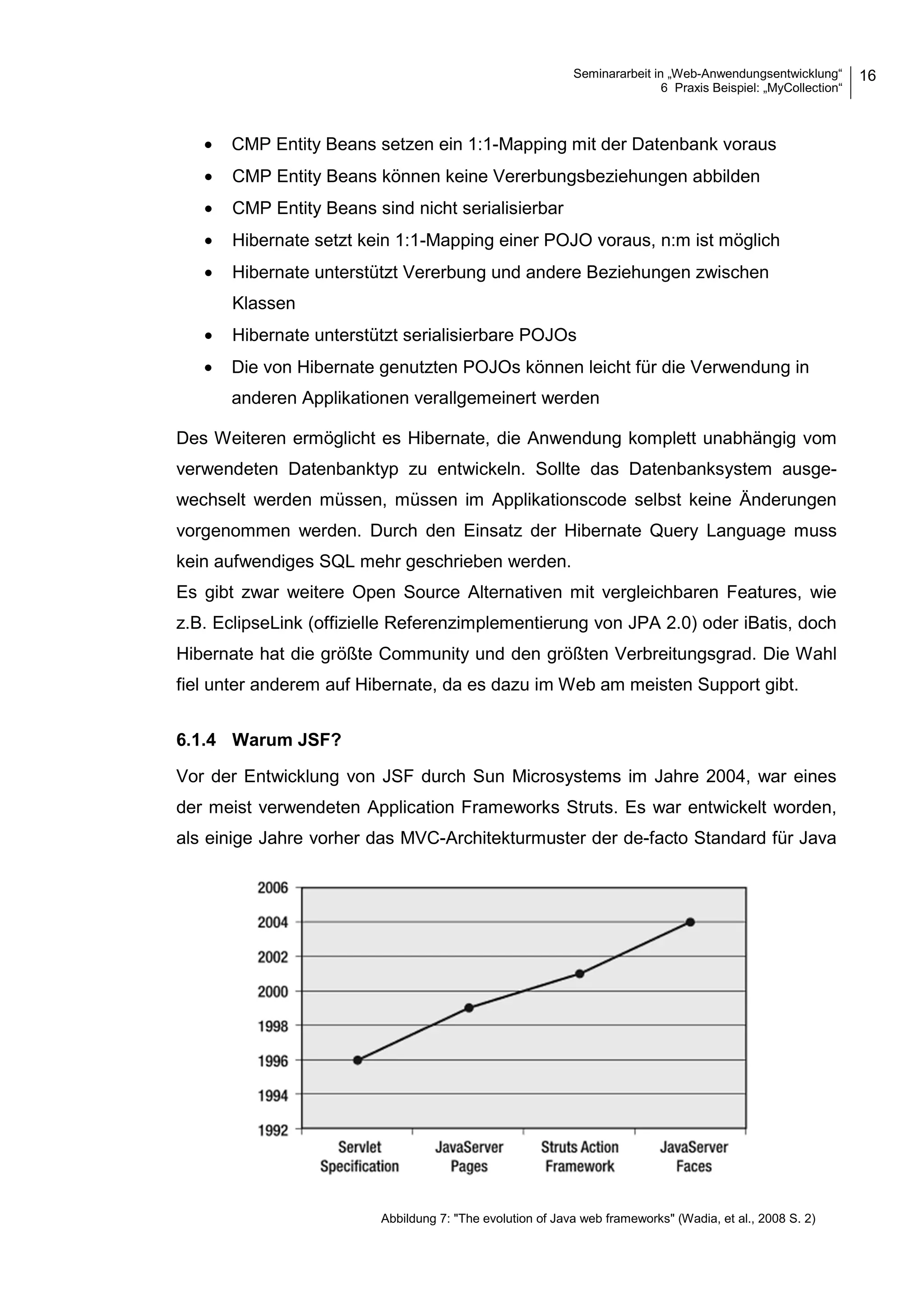 Seminararbeit in „Web-Anwendungsentwicklung“
6 Praxis Beispiel: „MyCollection“
16
• CMP Entity Beans setzen ein 1:1-Mapping mit der Datenbank voraus
• CMP Entity Beans können keine Vererbungsbeziehungen abbilden
• CMP Entity Beans sind nicht serialisierbar
• Hibernate setzt kein 1:1-Mapping einer POJO voraus, n:m ist möglich
• Hibernate unterstützt Vererbung und andere Beziehungen zwischen
Klassen
• Hibernate unterstützt serialisierbare POJOs
• Die von Hibernate genutzten POJOs können leicht für die Verwendung in
anderen Applikationen verallgemeinert werden
Des Weiteren ermöglicht es Hibernate, die Anwendung komplett unabhängig vom
verwendeten Datenbanktyp zu entwickeln. Sollte das Datenbanksystem ausge-
wechselt werden müssen, müssen im Applikationscode selbst keine Änderungen
vorgenommen werden. Durch den Einsatz der Hibernate Query Language muss
kein aufwendiges SQL mehr geschrieben werden.
Es gibt zwar weitere Open Source Alternativen mit vergleichbaren Features, wie
z.B. EclipseLink (offizielle Referenzimplementierung von JPA 2.0) oder iBatis, doch
Hibernate hat die größte Community und den größten Verbreitungsgrad. Die Wahl
fiel unter anderem auf Hibernate, da es dazu im Web am meisten Support gibt.
6.1.4 Warum JSF?
Vor der Entwicklung von JSF durch Sun Microsystems im Jahre 2004, war eines
der meist verwendeten Application Frameworks Struts. Es war entwickelt worden,
als einige Jahre vorher das MVC-Architekturmuster der de-facto Standard für Java
Abbildung 7: "The evolution of Java web frameworks" (Wadia, et al., 2008 S. 2)
 