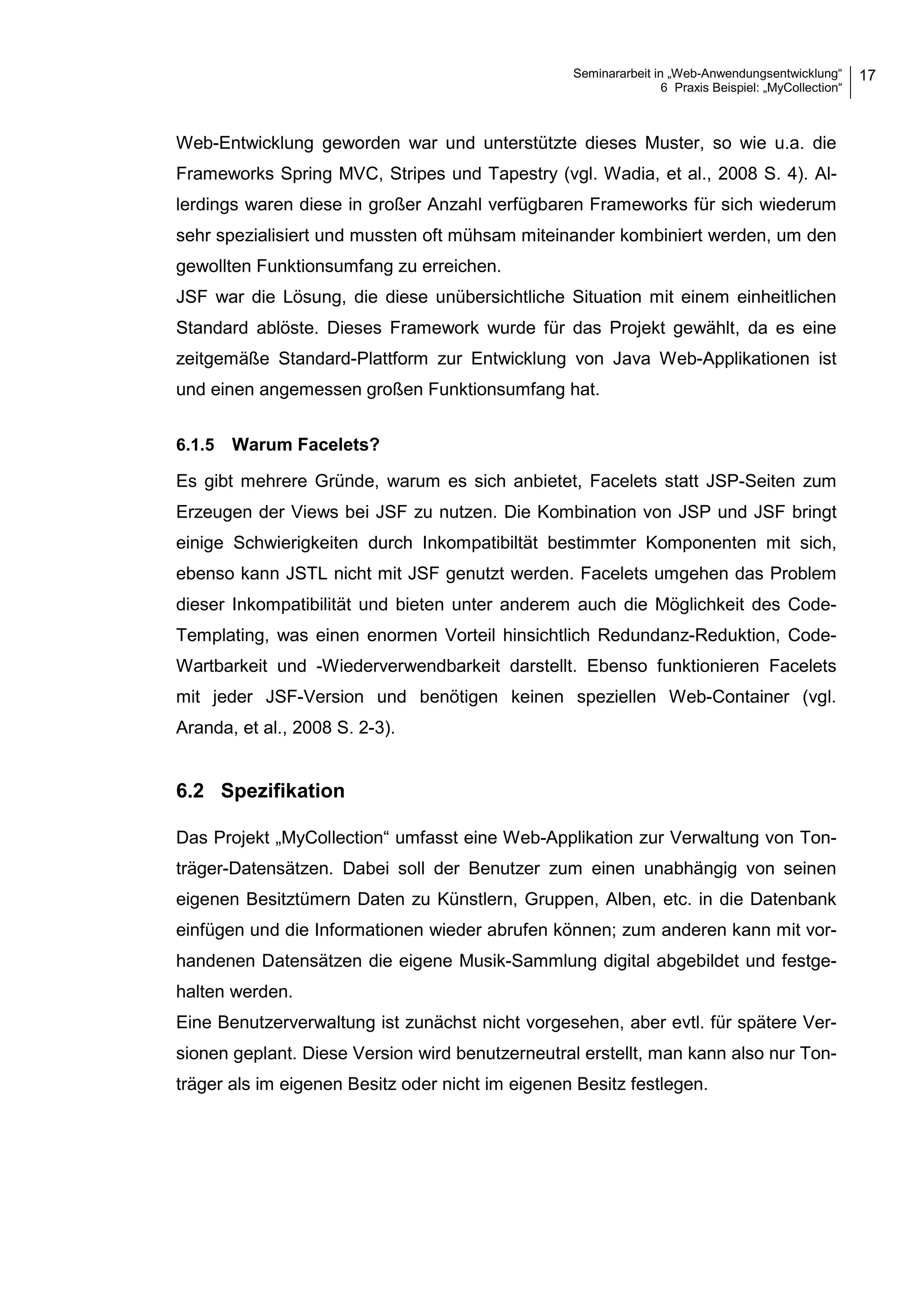 Seminararbeit in „Web-Anwendungsentwicklung“
6 Praxis Beispiel: „MyCollection“
17
Web-Entwicklung geworden war und unterstützte dieses Muster, so wie u.a. die
Frameworks Spring MVC, Stripes und Tapestry (vgl. Wadia, et al., 2008 S. 4). Al-
lerdings waren diese in großer Anzahl verfügbaren Frameworks für sich wiederum
sehr spezialisiert und mussten oft mühsam miteinander kombiniert werden, um den
gewollten Funktionsumfang zu erreichen.
JSF war die Lösung, die diese unübersichtliche Situation mit einem einheitlichen
Standard ablöste. Dieses Framework wurde für das Projekt gewählt, da es eine
zeitgemäße Standard-Plattform zur Entwicklung von Java Web-Applikationen ist
und einen angemessen großen Funktionsumfang hat.
6.1.5 Warum Facelets?
Es gibt mehrere Gründe, warum es sich anbietet, Facelets statt JSP-Seiten zum
Erzeugen der Views bei JSF zu nutzen. Die Kombination von JSP und JSF bringt
einige Schwierigkeiten durch Inkompatibiltät bestimmter Komponenten mit sich,
ebenso kann JSTL nicht mit JSF genutzt werden. Facelets umgehen das Problem
dieser Inkompatibilität und bieten unter anderem auch die Möglichkeit des Code-
Templating, was einen enormen Vorteil hinsichtlich Redundanz-Reduktion, Code-
Wartbarkeit und -Wiederverwendbarkeit darstellt. Ebenso funktionieren Facelets
mit jeder JSF-Version und benötigen keinen speziellen Web-Container (vgl.
Aranda, et al., 2008 S. 2-3).
6.2 Spezifikation
Das Projekt „MyCollection“ umfasst eine Web-Applikation zur Verwaltung von Ton-
träger-Datensätzen. Dabei soll der Benutzer zum einen unabhängig von seinen
eigenen Besitztümern Daten zu Künstlern, Gruppen, Alben, etc. in die Datenbank
einfügen und die Informationen wieder abrufen können; zum anderen kann mit vor-
handenen Datensätzen die eigene Musik-Sammlung digital abgebildet und festge-
halten werden.
Eine Benutzerverwaltung ist zunächst nicht vorgesehen, aber evtl. für spätere Ver-
sionen geplant. Diese Version wird benutzerneutral erstellt, man kann also nur Ton-
träger als im eigenen Besitz oder nicht im eigenen Besitz festlegen.
 