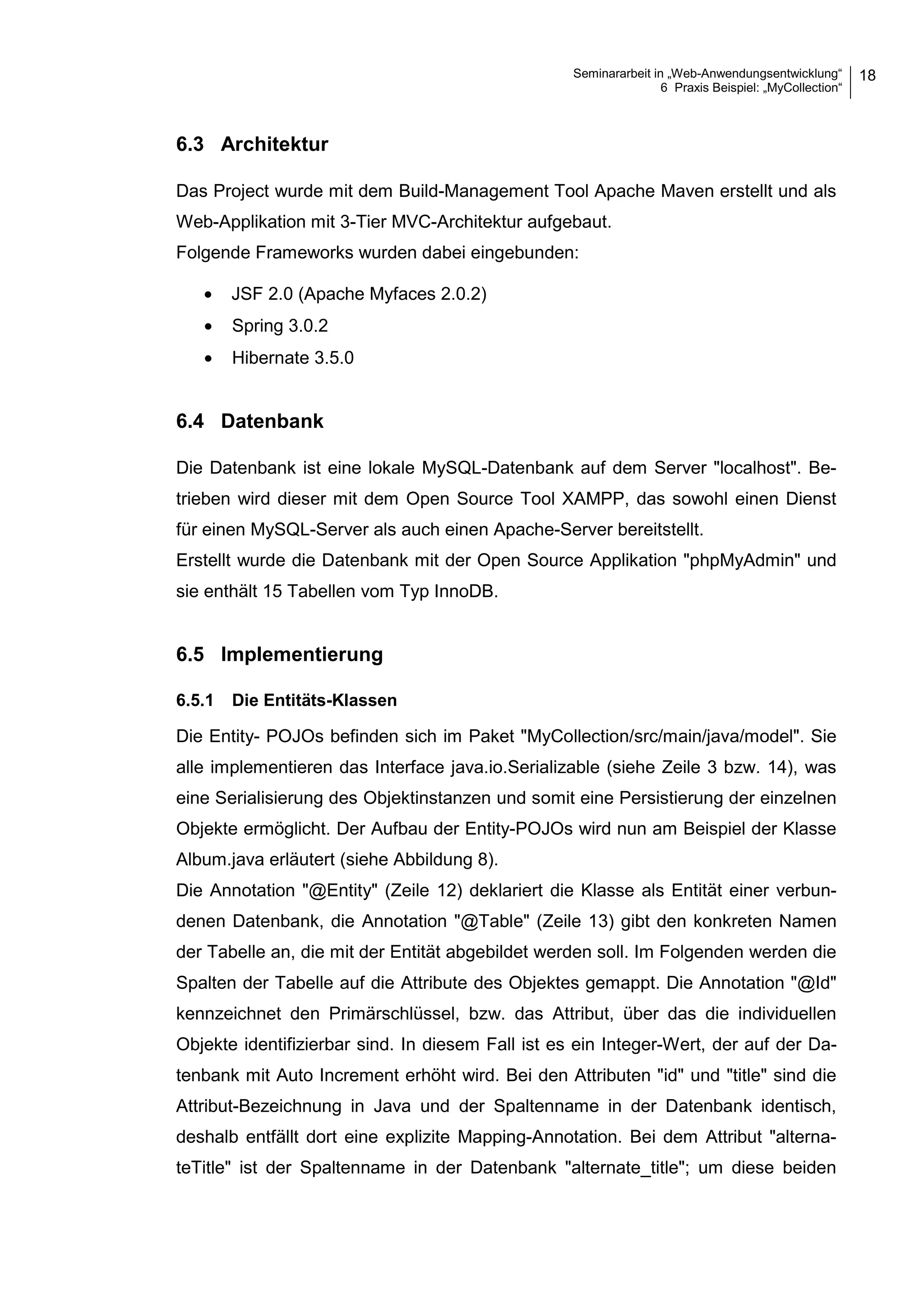 Seminararbeit in „Web-Anwendungsentwicklung“
6 Praxis Beispiel: „MyCollection“
18
6.3 Architektur
Das Project wurde mit dem Build-Management Tool Apache Maven erstellt und als
Web-Applikation mit 3-Tier MVC-Architektur aufgebaut.
Folgende Frameworks wurden dabei eingebunden:
• JSF 2.0 (Apache Myfaces 2.0.2)
• Spring 3.0.2
• Hibernate 3.5.0
6.4 Datenbank
Die Datenbank ist eine lokale MySQL-Datenbank auf dem Server "localhost". Be-
trieben wird dieser mit dem Open Source Tool XAMPP, das sowohl einen Dienst
für einen MySQL-Server als auch einen Apache-Server bereitstellt.
Erstellt wurde die Datenbank mit der Open Source Applikation "phpMyAdmin" und
sie enthält 15 Tabellen vom Typ InnoDB.
6.5 Implementierung
6.5.1 Die Entitäts-Klassen
Die Entity- POJOs befinden sich im Paket "MyCollection/src/main/java/model". Sie
alle implementieren das Interface java.io.Serializable (siehe Zeile 3 bzw. 14), was
eine Serialisierung des Objektinstanzen und somit eine Persistierung der einzelnen
Objekte ermöglicht. Der Aufbau der Entity-POJOs wird nun am Beispiel der Klasse
Album.java erläutert (siehe Abbildung 8).
Die Annotation "@Entity" (Zeile 12) deklariert die Klasse als Entität einer verbun-
denen Datenbank, die Annotation "@Table" (Zeile 13) gibt den konkreten Namen
der Tabelle an, die mit der Entität abgebildet werden soll. Im Folgenden werden die
Spalten der Tabelle auf die Attribute des Objektes gemappt. Die Annotation "@Id"
kennzeichnet den Primärschlüssel, bzw. das Attribut, über das die individuellen
Objekte identifizierbar sind. In diesem Fall ist es ein Integer-Wert, der auf der Da-
tenbank mit Auto Increment erhöht wird. Bei den Attributen "id" und "title" sind die
Attribut-Bezeichnung in Java und der Spaltenname in der Datenbank identisch,
deshalb entfällt dort eine explizite Mapping-Annotation. Bei dem Attribut "alterna-
teTitle" ist der Spaltenname in der Datenbank "alternate_title"; um diese beiden
 