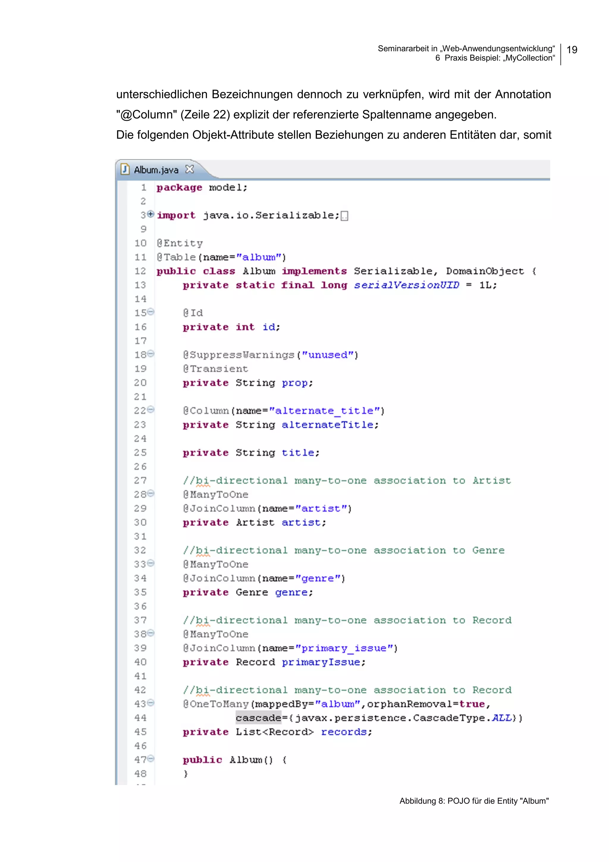 Seminararbeit in „Web-Anwendungsentwicklung“
6 Praxis Beispiel: „MyCollection“
19
unterschiedlichen Bezeichnungen dennoch zu verknüpfen, wird mit der Annotation
"@Column" (Zeile 22) explizit der referenzierte Spaltenname angegeben.
Die folgenden Objekt-Attribute stellen Beziehungen zu anderen Entitäten dar, somit
Abbildung 8: POJO für die Entity "Album"
 
