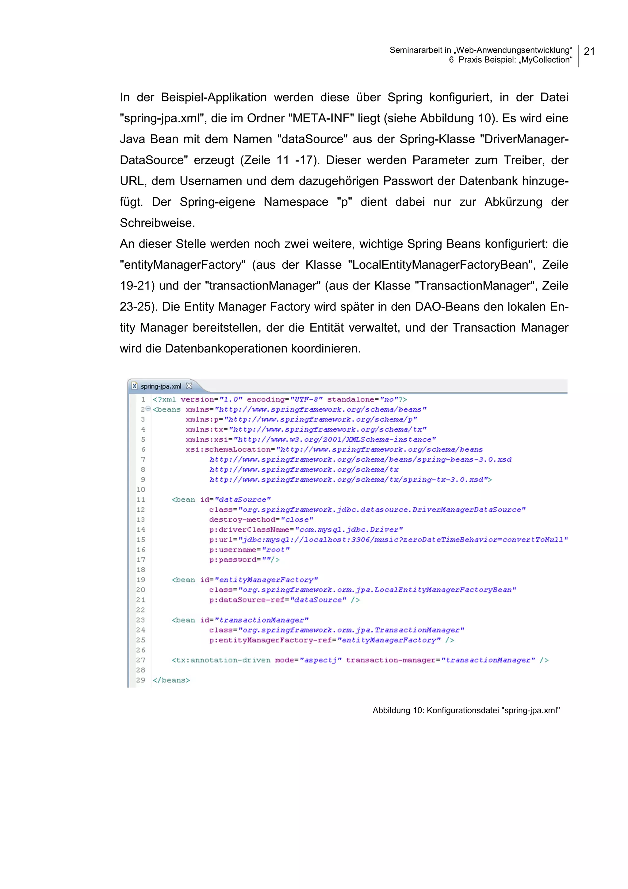 Seminararbeit in „Web-Anwendungsentwicklung“
6 Praxis Beispiel: „MyCollection“
21
In der Beispiel-Applikation werden diese über Spring konfiguriert, in der Datei
"spring-jpa.xml", die im Ordner "META-INF" liegt (siehe Abbildung 10). Es wird eine
Java Bean mit dem Namen "dataSource" aus der Spring-Klasse "DriverManager-
DataSource" erzeugt (Zeile 11 -17). Dieser werden Parameter zum Treiber, der
URL, dem Usernamen und dem dazugehörigen Passwort der Datenbank hinzuge-
fügt. Der Spring-eigene Namespace "p" dient dabei nur zur Abkürzung der
Schreibweise.
An dieser Stelle werden noch zwei weitere, wichtige Spring Beans konfiguriert: die
"entityManagerFactory" (aus der Klasse "LocalEntityManagerFactoryBean", Zeile
19-21) und der "transactionManager" (aus der Klasse "TransactionManager", Zeile
23-25). Die Entity Manager Factory wird später in den DAO-Beans den lokalen En-
tity Manager bereitstellen, der die Entität verwaltet, und der Transaction Manager
wird die Datenbankoperationen koordinieren.
Abbildung 10: Konfigurationsdatei "spring-jpa.xml"
 