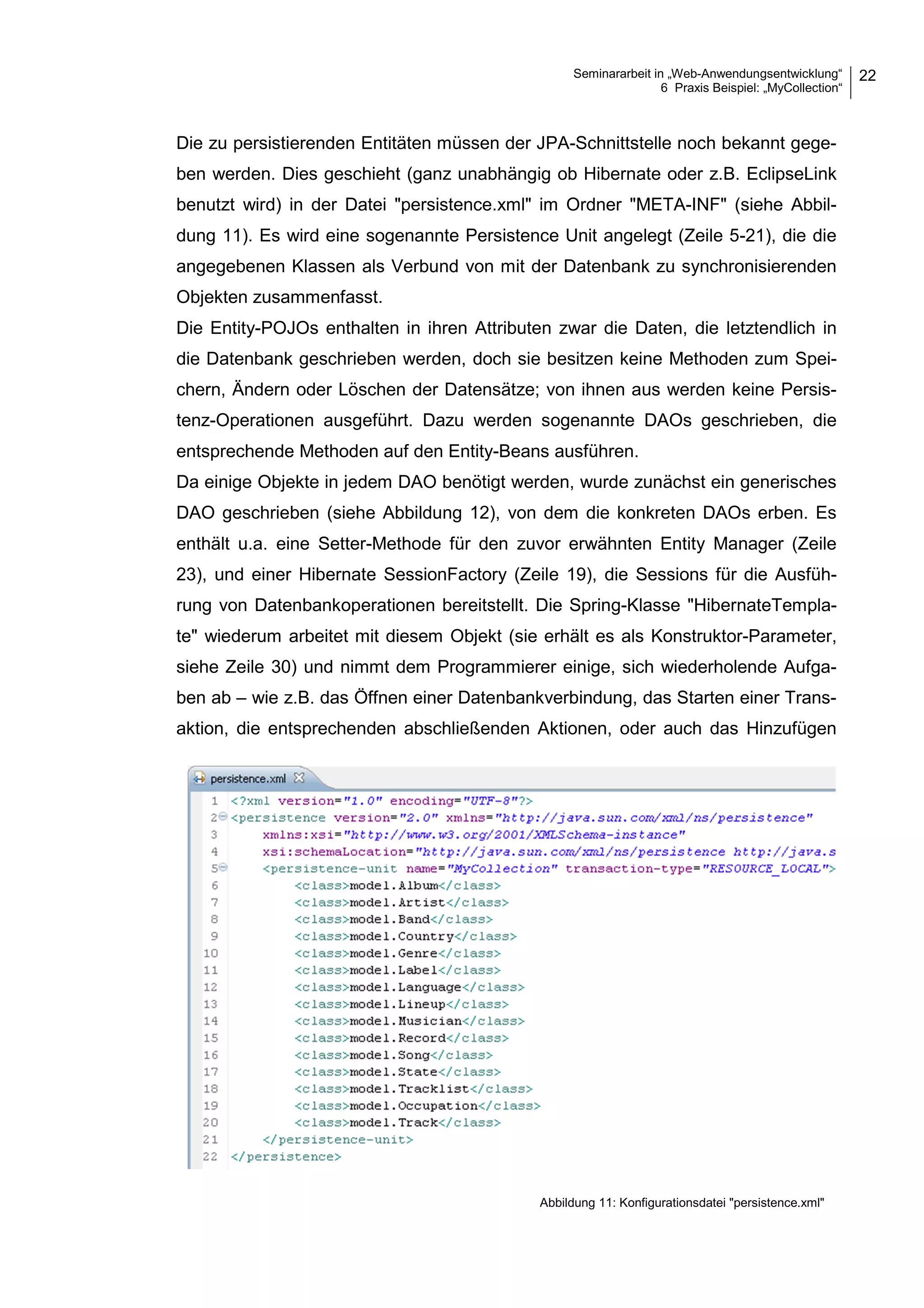 Seminararbeit in „Web-Anwendungsentwicklung“
6 Praxis Beispiel: „MyCollection“
22
Die zu persistierenden Entitäten müssen der JPA-Schnittstelle noch bekannt gege-
ben werden. Dies geschieht (ganz unabhängig ob Hibernate oder z.B. EclipseLink
benutzt wird) in der Datei "persistence.xml" im Ordner "META-INF" (siehe Abbil-
dung 11). Es wird eine sogenannte Persistence Unit angelegt (Zeile 5-21), die die
angegebenen Klassen als Verbund von mit der Datenbank zu synchronisierenden
Objekten zusammenfasst.
Die Entity-POJOs enthalten in ihren Attributen zwar die Daten, die letztendlich in
die Datenbank geschrieben werden, doch sie besitzen keine Methoden zum Spei-
chern, Ändern oder Löschen der Datensätze; von ihnen aus werden keine Persis-
tenz-Operationen ausgeführt. Dazu werden sogenannte DAOs geschrieben, die
entsprechende Methoden auf den Entity-Beans ausführen.
Da einige Objekte in jedem DAO benötigt werden, wurde zunächst ein generisches
DAO geschrieben (siehe Abbildung 12), von dem die konkreten DAOs erben. Es
enthält u.a. eine Setter-Methode für den zuvor erwähnten Entity Manager (Zeile
23), und einer Hibernate SessionFactory (Zeile 19), die Sessions für die Ausfüh-
rung von Datenbankoperationen bereitstellt. Die Spring-Klasse "HibernateTempla-
te" wiederum arbeitet mit diesem Objekt (sie erhält es als Konstruktor-Parameter,
siehe Zeile 30) und nimmt dem Programmierer einige, sich wiederholende Aufga-
ben ab – wie z.B. das Öffnen einer Datenbankverbindung, das Starten einer Trans-
aktion, die entsprechenden abschließenden Aktionen, oder auch das Hinzufügen
Abbildung 11: Konfigurationsdatei "persistence.xml"
 