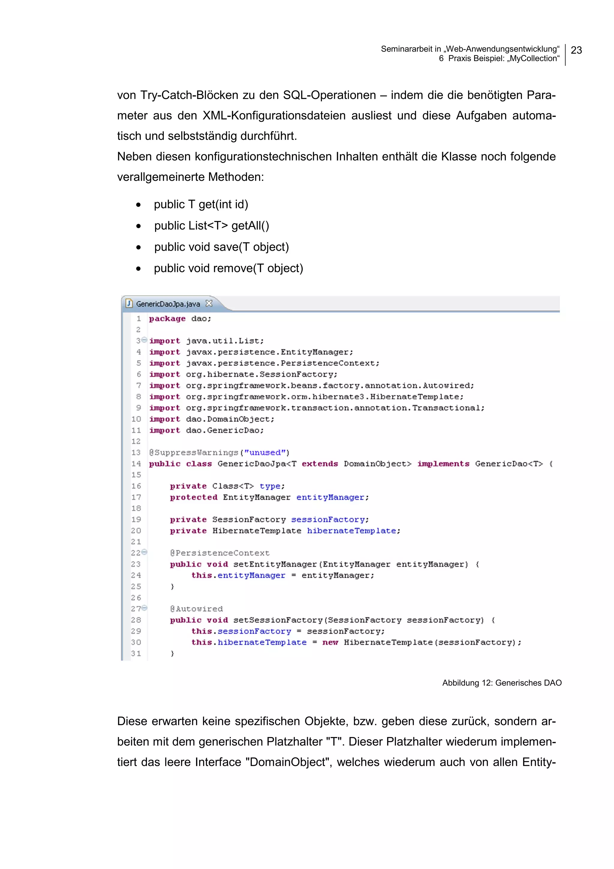 Seminararbeit in „Web-Anwendungsentwicklung“
6 Praxis Beispiel: „MyCollection“
23
von Try-Catch-Blöcken zu den SQL-Operationen – indem die die benötigten Para-
meter aus den XML-Konfigurationsdateien ausliest und diese Aufgaben automa-
tisch und selbstständig durchführt.
Neben diesen konfigurationstechnischen Inhalten enthält die Klasse noch folgende
verallgemeinerte Methoden:
• public T get(int id)
• public List<T> getAll()
• public void save(T object)
• public void remove(T object)
Diese erwarten keine spezifischen Objekte, bzw. geben diese zurück, sondern ar-
beiten mit dem generischen Platzhalter "T". Dieser Platzhalter wiederum implemen-
tiert das leere Interface "DomainObject", welches wiederum auch von allen Entity-
Abbildung 12: Generisches DAO
 