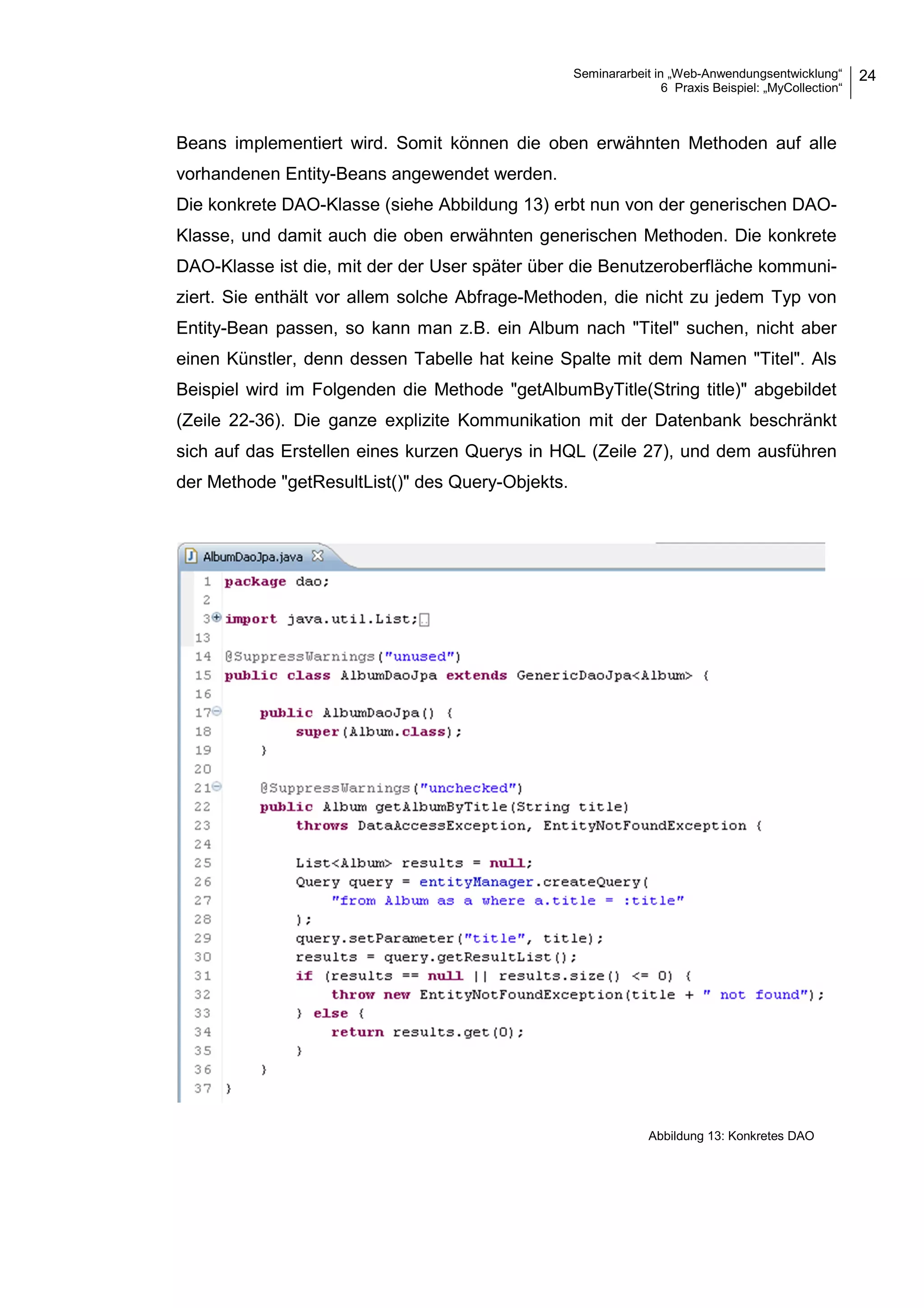 Seminararbeit in „Web-Anwendungsentwicklung“
6 Praxis Beispiel: „MyCollection“
24
Beans implementiert wird. Somit können die oben erwähnten Methoden auf alle
vorhandenen Entity-Beans angewendet werden.
Die konkrete DAO-Klasse (siehe Abbildung 13) erbt nun von der generischen DAO-
Klasse, und damit auch die oben erwähnten generischen Methoden. Die konkrete
DAO-Klasse ist die, mit der der User später über die Benutzeroberfläche kommuni-
ziert. Sie enthält vor allem solche Abfrage-Methoden, die nicht zu jedem Typ von
Entity-Bean passen, so kann man z.B. ein Album nach "Titel" suchen, nicht aber
einen Künstler, denn dessen Tabelle hat keine Spalte mit dem Namen "Titel". Als
Beispiel wird im Folgenden die Methode "getAlbumByTitle(String title)" abgebildet
(Zeile 22-36). Die ganze explizite Kommunikation mit der Datenbank beschränkt
sich auf das Erstellen eines kurzen Querys in HQL (Zeile 27), und dem ausführen
der Methode "getResultList()" des Query-Objekts.
Abbildung 13: Konkretes DAO
 