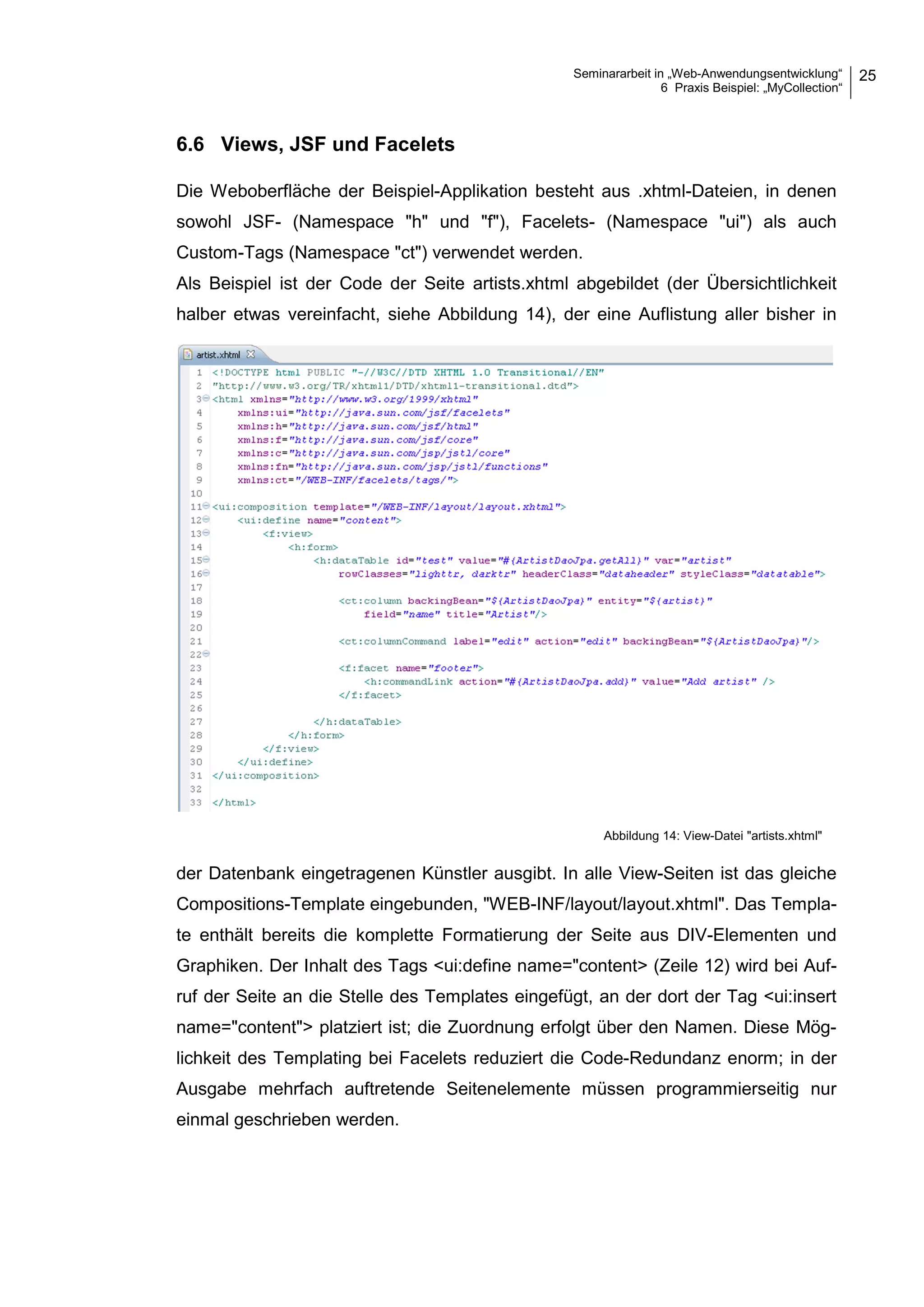 Seminararbeit in „Web-Anwendungsentwicklung“
6 Praxis Beispiel: „MyCollection“
25
6.6 Views, JSF und Facelets
Die Weboberfläche der Beispiel-Applikation besteht aus .xhtml-Dateien, in denen
sowohl JSF- (Namespace "h" und "f"), Facelets- (Namespace "ui") als auch
Custom-Tags (Namespace "ct") verwendet werden.
Als Beispiel ist der Code der Seite artists.xhtml abgebildet (der Übersichtlichkeit
halber etwas vereinfacht, siehe Abbildung 14), der eine Auflistung aller bisher in
der Datenbank eingetragenen Künstler ausgibt. In alle View-Seiten ist das gleiche
Compositions-Template eingebunden, "WEB-INF/layout/layout.xhtml". Das Templa-
te enthält bereits die komplette Formatierung der Seite aus DIV-Elementen und
Graphiken. Der Inhalt des Tags <ui:define name="content> (Zeile 12) wird bei Auf-
ruf der Seite an die Stelle des Templates eingefügt, an der dort der Tag <ui:insert
name="content"> platziert ist; die Zuordnung erfolgt über den Namen. Diese Mög-
lichkeit des Templating bei Facelets reduziert die Code-Redundanz enorm; in der
Ausgabe mehrfach auftretende Seitenelemente müssen programmierseitig nur
einmal geschrieben werden.
Abbildung 14: View-Datei "artists.xhtml"
 