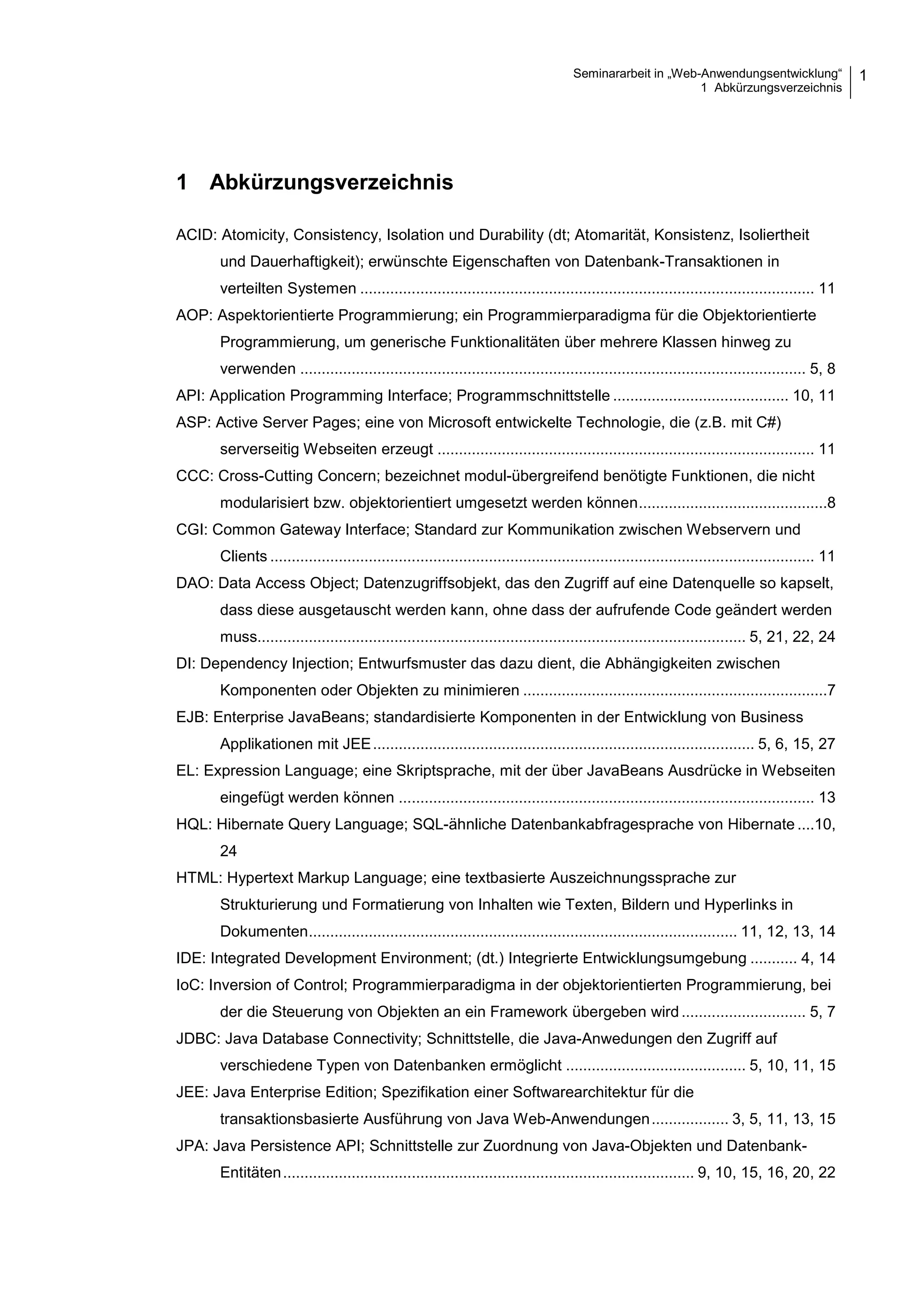 Seminararbeit in „Web-Anwendungsentwicklung“
1 Abkürzungsverzeichnis
1
1 Abkürzungsverzeichnis
ACID: Atomicity, Consistency, Isolation und Durability (dt; Atomarität, Konsistenz, Isoliertheit
und Dauerhaftigkeit); erwünschte Eigenschaften von Datenbank-Transaktionen in
verteilten Systemen .......................................................................................................... 11
AOP: Aspektorientierte Programmierung; ein Programmierparadigma für die Objektorientierte
Programmierung, um generische Funktionalitäten über mehrere Klassen hinweg zu
verwenden ...................................................................................................................... 5, 8
API: Application Programming Interface; Programmschnittstelle ......................................... 10, 11
ASP: Active Server Pages; eine von Microsoft entwickelte Technologie, die (z.B. mit C#)
serverseitig Webseiten erzeugt ........................................................................................ 11
CCC: Cross-Cutting Concern; bezeichnet modul-übergreifend benötigte Funktionen, die nicht
modularisiert bzw. objektorientiert umgesetzt werden können............................................8
CGI: Common Gateway Interface; Standard zur Kommunikation zwischen Webservern und
Clients ............................................................................................................................... 11
DAO: Data Access Object; Datenzugriffsobjekt, das den Zugriff auf eine Datenquelle so kapselt,
dass diese ausgetauscht werden kann, ohne dass der aufrufende Code geändert werden
muss.................................................................................................................. 5, 21, 22, 24
DI: Dependency Injection; Entwurfsmuster das dazu dient, die Abhängigkeiten zwischen
Komponenten oder Objekten zu minimieren .......................................................................7
EJB: Enterprise JavaBeans; standardisierte Komponenten in der Entwicklung von Business
Applikationen mit JEE......................................................................................... 5, 6, 15, 27
EL: Expression Language; eine Skriptsprache, mit der über JavaBeans Ausdrücke in Webseiten
eingefügt werden können ................................................................................................. 13
HQL: Hibernate Query Language; SQL-ähnliche Datenbankabfragesprache von Hibernate ....10,
24
HTML: Hypertext Markup Language; eine textbasierte Auszeichnungssprache zur
Strukturierung und Formatierung von Inhalten wie Texten, Bildern und Hyperlinks in
Dokumenten.................................................................................................... 11, 12, 13, 14
IDE: Integrated Development Environment; (dt.) Integrierte Entwicklungsumgebung ........... 4, 14
IoC: Inversion of Control; Programmierparadigma in der objektorientierten Programmierung, bei
der die Steuerung von Objekten an ein Framework übergeben wird ............................. 5, 7
JDBC: Java Database Connectivity; Schnittstelle, die Java-Anwedungen den Zugriff auf
verschiedene Typen von Datenbanken ermöglicht .......................................... 5, 10, 11, 15
JEE: Java Enterprise Edition; Spezifikation einer Softwarearchitektur für die
transaktionsbasierte Ausführung von Java Web-Anwendungen.................. 3, 5, 11, 13, 15
JPA: Java Persistence API; Schnittstelle zur Zuordnung von Java-Objekten und Datenbank-
Entitäten................................................................................................ 9, 10, 15, 16, 20, 22
 