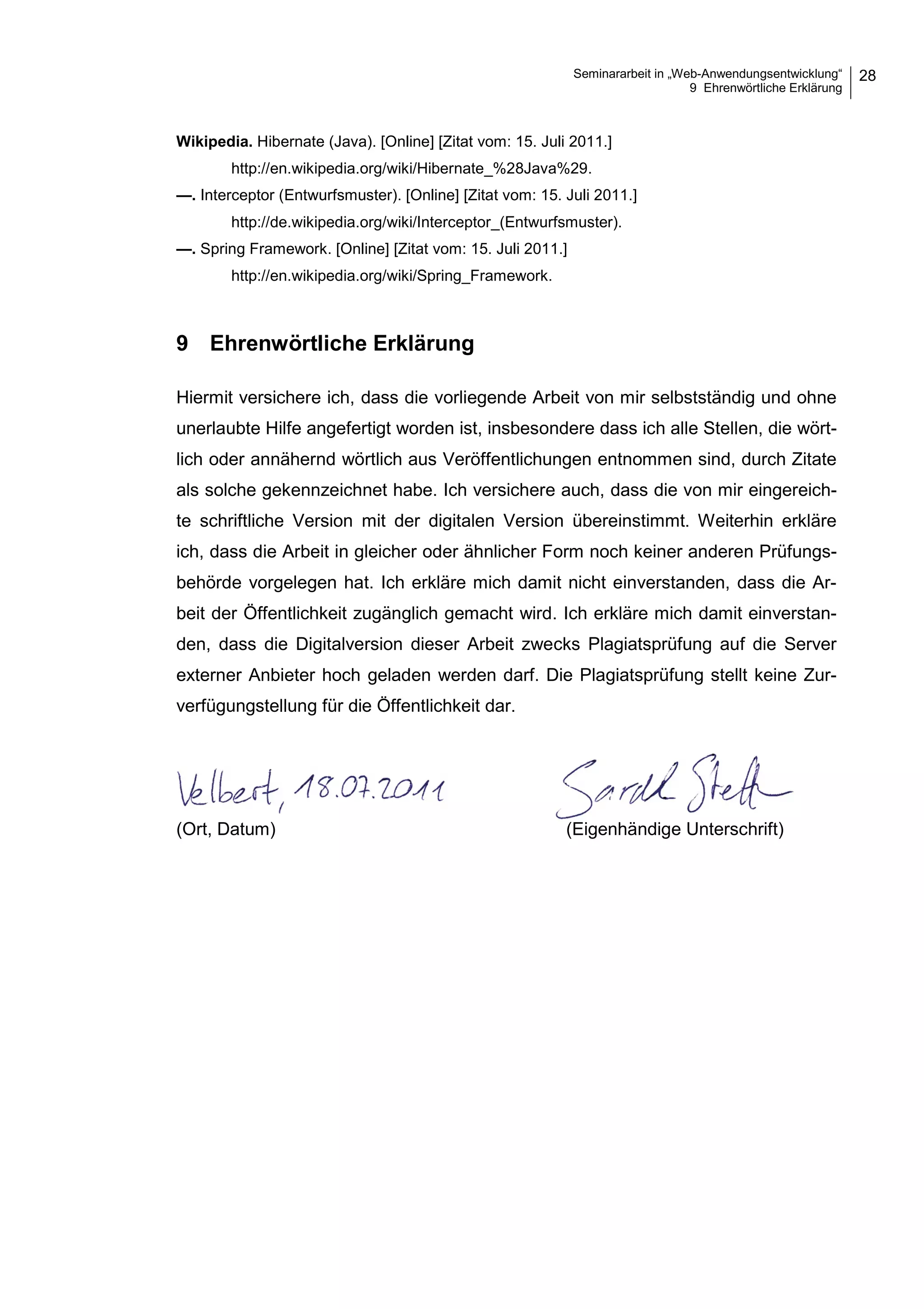 Seminararbeit in „Web-Anwendungsentwicklung“
9 Ehrenwörtliche Erklärung
28
Wikipedia. Hibernate (Java). [Online] [Zitat vom: 15. Juli 2011.]
http://en.wikipedia.org/wiki/Hibernate_%28Java%29.
—. Interceptor (Entwurfsmuster). [Online] [Zitat vom: 15. Juli 2011.]
http://de.wikipedia.org/wiki/Interceptor_(Entwurfsmuster).
—. Spring Framework. [Online] [Zitat vom: 15. Juli 2011.]
http://en.wikipedia.org/wiki/Spring_Framework.
9 Ehrenwörtliche Erklärung
Hiermit versichere ich, dass die vorliegende Arbeit von mir selbstständig und ohne
unerlaubte Hilfe angefertigt worden ist, insbesondere dass ich alle Stellen, die wört-
lich oder annähernd wörtlich aus Veröffentlichungen entnommen sind, durch Zitate
als solche gekennzeichnet habe. Ich versichere auch, dass die von mir eingereich-
te schriftliche Version mit der digitalen Version übereinstimmt. Weiterhin erkläre
ich, dass die Arbeit in gleicher oder ähnlicher Form noch keiner anderen Prüfungs-
behörde vorgelegen hat. Ich erkläre mich damit nicht einverstanden, dass die Ar-
beit der Öffentlichkeit zugänglich gemacht wird. Ich erkläre mich damit einverstan-
den, dass die Digitalversion dieser Arbeit zwecks Plagiatsprüfung auf die Server
externer Anbieter hoch geladen werden darf. Die Plagiatsprüfung stellt keine Zur-
verfügungstellung für die Öffentlichkeit dar.
(Ort, Datum) (Eigenhändige Unterschrift)
 