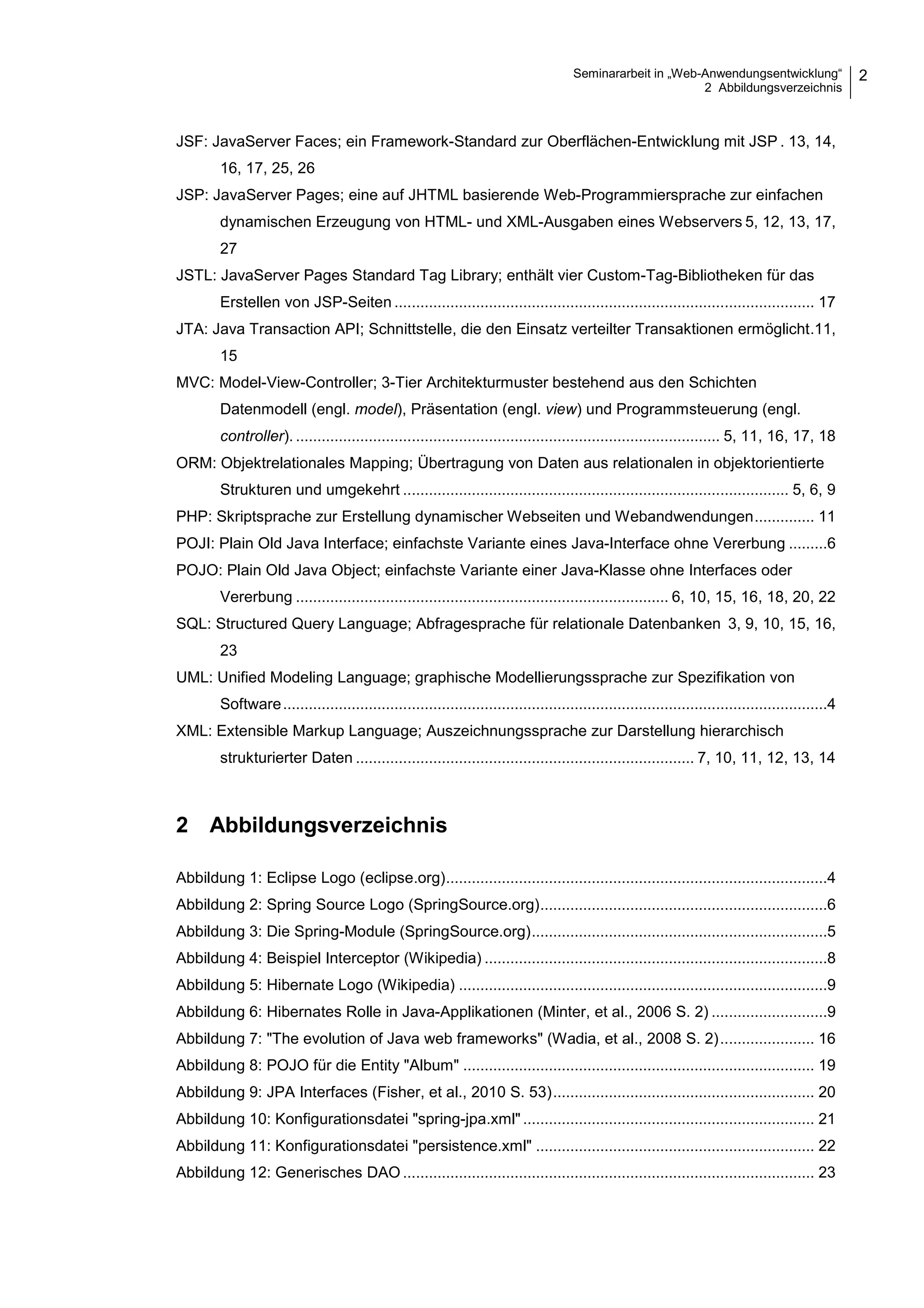 Seminararbeit in „Web-Anwendungsentwicklung“
2 Abbildungsverzeichnis
2
JSF: JavaServer Faces; ein Framework-Standard zur Oberflächen-Entwicklung mit JSP . 13, 14,
16, 17, 25, 26
JSP: JavaServer Pages; eine auf JHTML basierende Web-Programmiersprache zur einfachen
dynamischen Erzeugung von HTML- und XML-Ausgaben eines Webservers 5, 12, 13, 17,
27
JSTL: JavaServer Pages Standard Tag Library; enthält vier Custom-Tag-Bibliotheken für das
Erstellen von JSP-Seiten .................................................................................................. 17
JTA: Java Transaction API; Schnittstelle, die den Einsatz verteilter Transaktionen ermöglicht.11,
15
MVC: Model-View-Controller; 3-Tier Architekturmuster bestehend aus den Schichten
Datenmodell (engl. model), Präsentation (engl. view) und Programmsteuerung (engl.
controller). ................................................................................................... 5, 11, 16, 17, 18
ORM: Objektrelationales Mapping; Übertragung von Daten aus relationalen in objektorientierte
Strukturen und umgekehrt .......................................................................................... 5, 6, 9
PHP: Skriptsprache zur Erstellung dynamischer Webseiten und Webandwendungen.............. 11
POJI: Plain Old Java Interface; einfachste Variante eines Java-Interface ohne Vererbung .........6
POJO: Plain Old Java Object; einfachste Variante einer Java-Klasse ohne Interfaces oder
Vererbung ....................................................................................... 6, 10, 15, 16, 18, 20, 22
SQL: Structured Query Language; Abfragesprache für relationale Datenbanken 3, 9, 10, 15, 16,
23
UML: Unified Modeling Language; graphische Modellierungssprache zur Spezifikation von
Software...............................................................................................................................4
XML: Extensible Markup Language; Auszeichnungssprache zur Darstellung hierarchisch
strukturierter Daten ............................................................................... 7, 10, 11, 12, 13, 14
2 Abbildungsverzeichnis
Abbildung 1: Eclipse Logo (eclipse.org).........................................................................................4
Abbildung 2: Spring Source Logo (SpringSource.org)...................................................................6
Abbildung 3: Die Spring-Module (SpringSource.org).....................................................................5
Abbildung 4: Beispiel Interceptor (Wikipedia) ................................................................................8
Abbildung 5: Hibernate Logo (Wikipedia) ......................................................................................9
Abbildung 6: Hibernates Rolle in Java-Applikationen (Minter, et al., 2006 S. 2) ...........................9
Abbildung 7: "The evolution of Java web frameworks" (Wadia, et al., 2008 S. 2)...................... 16
Abbildung 8: POJO für die Entity "Album" .................................................................................. 19
Abbildung 9: JPA Interfaces (Fisher, et al., 2010 S. 53)............................................................. 20
Abbildung 10: Konfigurationsdatei "spring-jpa.xml" .................................................................... 21
Abbildung 11: Konfigurationsdatei "persistence.xml" ................................................................. 22
Abbildung 12: Generisches DAO ................................................................................................ 23
 