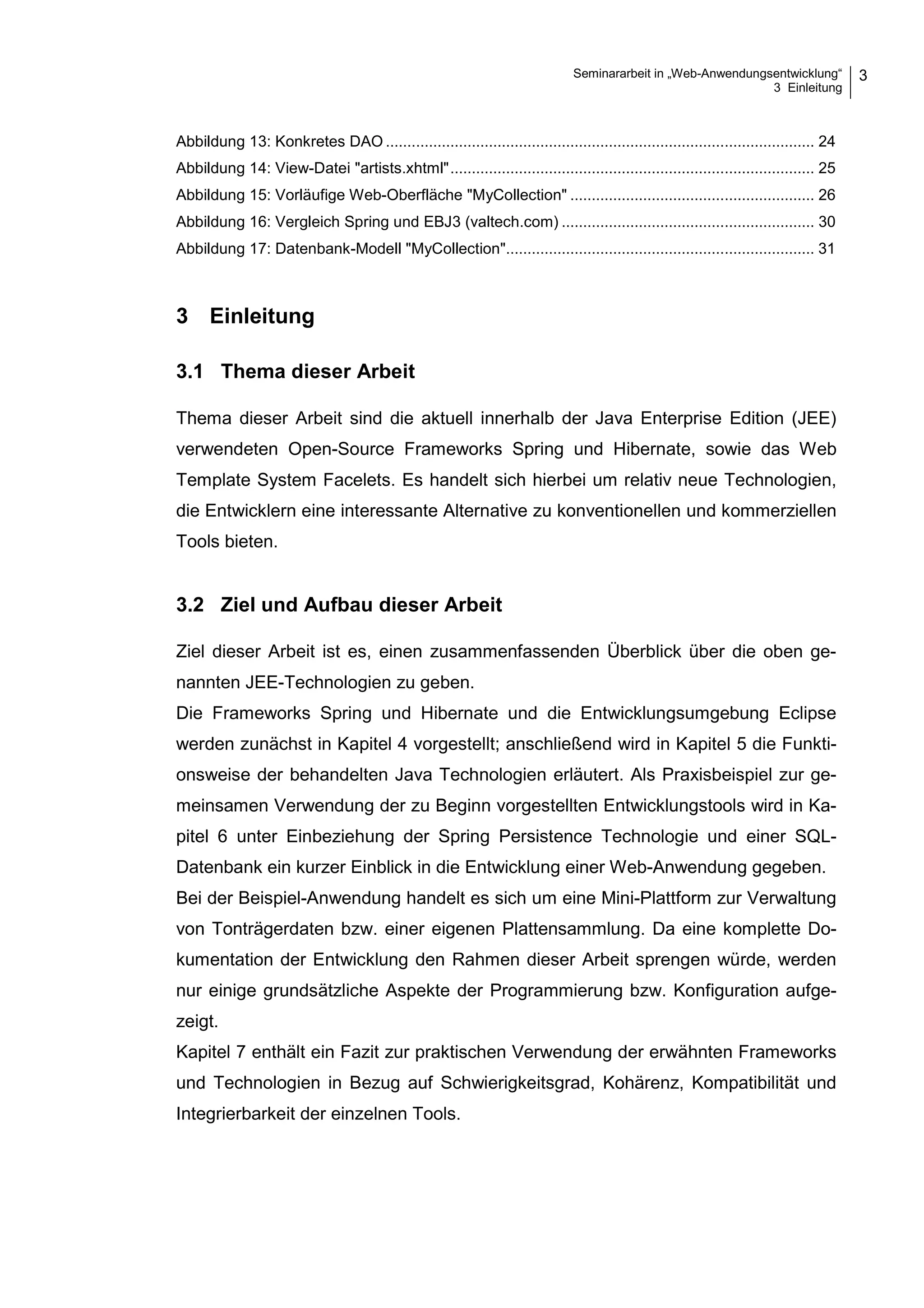 Seminararbeit in „Web-Anwendungsentwicklung“
3 Einleitung
3
Abbildung 13: Konkretes DAO .................................................................................................... 24
Abbildung 14: View-Datei "artists.xhtml"..................................................................................... 25
Abbildung 15: Vorläufige Web-Oberfläche "MyCollection" ......................................................... 26
Abbildung 16: Vergleich Spring und EBJ3 (valtech.com) ........................................................... 30
Abbildung 17: Datenbank-Modell "MyCollection"........................................................................ 31
3 Einleitung
3.1 Thema dieser Arbeit
Thema dieser Arbeit sind die aktuell innerhalb der Java Enterprise Edition (JEE)
verwendeten Open-Source Frameworks Spring und Hibernate, sowie das Web
Template System Facelets. Es handelt sich hierbei um relativ neue Technologien,
die Entwicklern eine interessante Alternative zu konventionellen und kommerziellen
Tools bieten.
3.2 Ziel und Aufbau dieser Arbeit
Ziel dieser Arbeit ist es, einen zusammenfassenden Überblick über die oben ge-
nannten JEE-Technologien zu geben.
Die Frameworks Spring und Hibernate und die Entwicklungsumgebung Eclipse
werden zunächst in Kapitel 4 vorgestellt; anschließend wird in Kapitel 5 die Funkti-
onsweise der behandelten Java Technologien erläutert. Als Praxisbeispiel zur ge-
meinsamen Verwendung der zu Beginn vorgestellten Entwicklungstools wird in Ka-
pitel 6 unter Einbeziehung der Spring Persistence Technologie und einer SQL-
Datenbank ein kurzer Einblick in die Entwicklung einer Web-Anwendung gegeben.
Bei der Beispiel-Anwendung handelt es sich um eine Mini-Plattform zur Verwaltung
von Tonträgerdaten bzw. einer eigenen Plattensammlung. Da eine komplette Do-
kumentation der Entwicklung den Rahmen dieser Arbeit sprengen würde, werden
nur einige grundsätzliche Aspekte der Programmierung bzw. Konfiguration aufge-
zeigt.
Kapitel 7 enthält ein Fazit zur praktischen Verwendung der erwähnten Frameworks
und Technologien in Bezug auf Schwierigkeitsgrad, Kohärenz, Kompatibilität und
Integrierbarkeit der einzelnen Tools.
 