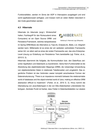Seminararbeit in „Web-Anwendungsentwicklung“
4 Verwendete Entwicklungsumgebungen und Frameworks
9
Funktionalitäten, werden im Sinne der AOP in Interceptors ausgelagert und sind
somit applikationsweit verfügbar, und müssen nicht an vielen Stellen redundant in
den Code geschrieben werden.
4.3 Hibernate
Hibernate (to hibernate (engl.): Winterschlaf
halten; Fachbegriff für den Ruhezustand eines
Computers) ist ein Open Source ORM- und
Persistenz-Framework, welches beispielsweise
im Spring ORM-Modul als Alternative zu TopLink, EclipseLink, iBatis, o.ä. integriert
werden kann. Mittlerweile ist es eines der am weitesten verbreiteten Frameworks
seiner Art; vor allem weil es eines der ersten Frameworks war, das eine Enterprise-
Level Lösung zur Erstellung von Persistence Tiers bereitstellte (vgl. Fisher, et al.,
2010 S. 3).
Hibernate übernimmt die Aufgabe, die Kommunikation bzw. den Datenfluss zwi-
schen Applikation und Datenbank zu koordinieren. Seine Kern-Funktionalität ist die
Abwicklung des objektrelationalen Mappings (ORM), die notwendige Umwandlung
von objektorientierten Daten in relationale Tabellenzeilen und umgekehrt. Das ei-
gentliche Problem ist das Verbinden zweier komplett verschiedener Formen der
Datenstrukturierung: “There is an impedance mismatch between the relational-table
world of databases and the object-oriented world of Java, making an effective ORM
abstraction difficult to implement.“ (Fisher, et al., 2010 S. 3). Hinzu kommt die
Übersetzung von Java-Datentypen in die von SQL-Datenbanken unterstützten Da-
tentypen. Zentraler Punkt ist hierbei, dass Felder in Datenbanktabellen nur skalare
Abbildung 5: Hibernate Logo (Wikipedia)
Abbildung 6: Hibernates Rolle in Java-Applikationen (Minter, et al., 2006 S. 2)
 