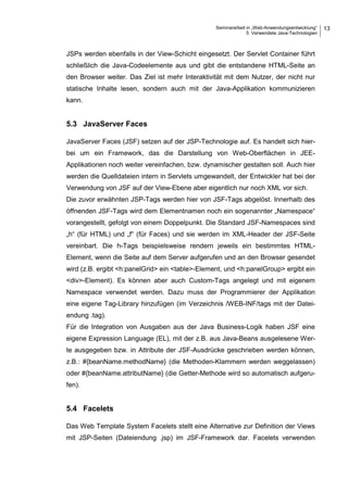 Seminararbeit in „Web-Anwendungsentwicklung“
5 Verwendete Java-Technologien
13
JSPs werden ebenfalls in der View-Schicht eingesetzt. Der Servlet Container führt
schließlich die Java-Codeelemente aus und gibt die entstandene HTML-Seite an
den Browser weiter. Das Ziel ist mehr Interaktivität mit dem Nutzer, der nicht nur
statische Inhalte lesen, sondern auch mit der Java-Applikation kommunizieren
kann.
5.3 JavaServer Faces
JavaServer Faces (JSF) setzen auf der JSP-Technologie auf. Es handelt sich hier-
bei um ein Framework, das die Darstellung von Web-Oberflächen in JEE-
Applikationen noch weiter vereinfachen, bzw. dynamischer gestalten soll. Auch hier
werden die Quelldateien intern in Servlets umgewandelt, der Entwickler hat bei der
Verwendung von JSF auf der View-Ebene aber eigentlich nur noch XML vor sich.
Die zuvor erwähnten JSP-Tags werden hier von JSF-Tags abgelöst. Innerhalb des
öffnenden JSF-Tags wird dem Elementnamen noch ein sogenannter „Namespace“
vorangestellt, gefolgt von einem Doppelpunkt. Die Standard JSF-Namespaces sind
„h“ (für HTML) und „f“ (für Faces) und sie werden im XML-Header der JSF-Seite
vereinbart. Die h-Tags beispielsweise rendern jeweils ein bestimmtes HTML-
Element, wenn die Seite auf dem Server aufgerufen und an den Browser gesendet
wird (z.B. ergibt <h:panelGrid> ein <table>-Element, und <h:panelGroup> ergibt ein
<div>-Element). Es können aber auch Custom-Tags angelegt und mit eigenem
Namespace verwendet werden. Dazu muss der Programmierer der Applikation
eine eigene Tag-Library hinzufügen (im Verzeichnis /WEB-INF/tags mit der Datei-
endung .tag).
Für die Integration von Ausgaben aus der Java Business-Logik haben JSF eine
eigene Expression Language (EL), mit der z.B. aus Java-Beans ausgelesene Wer-
te ausgegeben bzw. in Attribute der JSF-Ausdrücke geschrieben werden können,
z.B.: #{beanName.methodName} (die Methoden-Klammern werden weggelassen)
oder #{beanName.attributName} (die Getter-Methode wird so automatisch aufgeru-
fen).
5.4 Facelets
Das Web Template System Facelets stellt eine Alternative zur Definition der Views
mit JSP-Seiten (Dateiendung .jsp) im JSF-Framework dar. Facelets verwenden
 