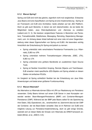Seminararbeit in „Web-Anwendungsentwicklung“
6 Praxis Beispiel: „MyCollection“
15
6.1.2 Warum Spring?
Spring und EJB sind nicht das gleiche, eigentlich nicht mal vergleichbar. Enterprise
Java Beans sind eine Spezifikation und Spring ist eine Implementierung - Spring ist
ein Framework und EJB eine Architektur; beide arbeiten auf der JEE Plattform.
Doch es gibt auch Bereiche, in denen sie sich überschneiden, da sie beide die
Möglichkeit bieten, Java Web-Applikationen und –Services zu erstellen
(valtech.com S. 3). Sie besitzen vergleichbare Features in Bereichen wie Persis-
tenz, Transaktionalität, Statefulness, Messaging, Remoting, Dependency Manage-
ment, uvm. Im Anhang dieser Arbeit befindet sich eine Liste mit einer Gegenüber-
stellung vieler dieser Eigenschaften von Spring und EJB3. Als besonders wichtig
hinsichtlich der Entscheidung für Spring sind jedoch zu nennen:
• Spring unterstützt viele verschiedene Persistence Frameworks (u.a. Hiber-
nate), EJB3 nur JPA
• Spring unterstützt mehrere Transaktionstypen (Hibernate, JDBC, JTA),
EJB3 nur JTA
• Spring unterstützt eine größere Bandbreite an zusätzlichen Open Source
Tools
• Spring ist flexibler hinsichtlich Scoping, Remote Objects und Test-Klassen.
EJB erwarten meist spezifische JEE-Objekte und Spring arbeitet an diesen
Stellen mit einfachen POJOs.
Im Vergleich ist Spring schließlich flexibler bei der Entwicklung von Java Web-
Anwendungen und bietet einen größeren Funktionsumfang.
6.1.3 Warum Hibernate?
Als Alternative zu Hibernate können EBJs mit JPA zur Realisierung von Persistenz
verwenden. Entity Beans können auf einem EJB Server in zwei Konzepten ver-
wendet werden: Bean-Managed-Persistence (BMP) und Container-Managed-
Persistence (CMP). Während bei der BMP jede Beans selbst für die Speicherung
ihrer Daten, SQL-Operationen, etc., verantwortlich ist, übernimmt dies bei der CMP
der Container, der die Bean-Daten verwaltet. Dies ist im Rahmen von EJB3 eine
mögliche Lösung zur Persistenz-Implementierung, doch es gibt einige Gründe,
weshalb sich an dieser Stelle der Einsatz vom Hibernate als ORM-Framework an-
bietet (Minter, et al., 2006 S. 4-5):
 