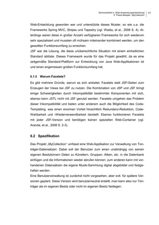 Seminararbeit in „Web-Anwendungsentwicklung“
6 Praxis Beispiel: „MyCollection“
17
Web-Entwicklung geworden war und unterstützte dieses Muster, so wie u.a. die
Frameworks Spring MVC, Stripes und Tapestry (vgl. Wadia, et al., 2008 S. 4). Al-
lerdings waren diese in großer Anzahl verfügbaren Frameworks für sich wiederum
sehr spezialisiert und mussten oft mühsam miteinander kombiniert werden, um den
gewollten Funktionsumfang zu erreichen.
JSF war die Lösung, die diese unübersichtliche Situation mit einem einheitlichen
Standard ablöste. Dieses Framework wurde für das Projekt gewählt, da es eine
zeitgemäße Standard-Plattform zur Entwicklung von Java Web-Applikationen ist
und einen angemessen großen Funktionsumfang hat.
6.1.5 Warum Facelets?
Es gibt mehrere Gründe, warum es sich anbietet, Facelets statt JSP-Seiten zum
Erzeugen der Views bei JSF zu nutzen. Die Kombination von JSP und JSF bringt
einige Schwierigkeiten durch Inkompatibiltät bestimmter Komponenten mit sich,
ebenso kann JSTL nicht mit JSF genutzt werden. Facelets umgehen das Problem
dieser Inkompatibilität und bieten unter anderem auch die Möglichkeit des Code-
Templating, was einen enormen Vorteil hinsichtlich Redundanz-Reduktion, Code-
Wartbarkeit und -Wiederverwendbarkeit darstellt. Ebenso funktionieren Facelets
mit jeder JSF-Version und benötigen keinen speziellen Web-Container (vgl.
Aranda, et al., 2008 S. 2-3).
6.2 Spezifikation
Das Projekt „MyCollection“ umfasst eine Web-Applikation zur Verwaltung von Ton-
träger-Datensätzen. Dabei soll der Benutzer zum einen unabhängig von seinen
eigenen Besitztümern Daten zu Künstlern, Gruppen, Alben, etc. in die Datenbank
einfügen und die Informationen wieder abrufen können; zum anderen kann mit vor-
handenen Datensätzen die eigene Musik-Sammlung digital abgebildet und festge-
halten werden.
Eine Benutzerverwaltung ist zunächst nicht vorgesehen, aber evtl. für spätere Ver-
sionen geplant. Diese Version wird benutzerneutral erstellt, man kann also nur Ton-
träger als im eigenen Besitz oder nicht im eigenen Besitz festlegen.
 