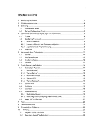 I
Inhaltsverzeichnis
1 Abkürzungsverzeichnis.......................................................................................................... 1
2 Abbildungsverzeichnis ........................................................................................................... 2
3 Einleitung ............................................................................................................................... 3
3.1 Thema dieser Arbeit...................................................................................................... 3
3.2 Ziel und Aufbau dieser Arbeit........................................................................................ 3
4 Verwendete Entwicklungsumgebungen und Frameworks..................................................... 4
4.1 Eclipse........................................................................................................................... 4
4.2 Das Spring Framework ................................................................................................. 4
4.2.1 POJOs und POJIs..................................................................................................... 6
4.2.2 Inversion of Control und Dependency Injection ........................................................ 7
4.2.3 Aspektorientierte Programmierung ........................................................................... 8
4.3 Hibernate....................................................................................................................... 9
5 Verwendete Java-Technologien .......................................................................................... 11
5.1 Servlets ....................................................................................................................... 11
5.2 JavaServer Pages....................................................................................................... 12
5.3 JavaServer Faces ....................................................................................................... 13
5.4 Facelets....................................................................................................................... 13
6 Praxis Beispiel: „MyCollection“ ............................................................................................ 14
6.1 Technologie-Auswahl.................................................................................................. 14
6.1.1 Warum Eclipse? ...................................................................................................... 14
6.1.2 Warum Spring? ....................................................................................................... 15
6.1.3 Warum Hibernate? .................................................................................................. 15
6.1.4 Warum JSF? ........................................................................................................... 16
6.1.5 Warum Facelets? .................................................................................................... 17
6.2 Spezifikation................................................................................................................ 17
6.3 Architektur ................................................................................................................... 18
6.4 Datenbank................................................................................................................... 18
6.5 Implementierung ......................................................................................................... 18
6.5.1 Die Entitäts-Klassen................................................................................................ 18
6.5.2 Die Konfiguration von Spring und Hibernate (JPA)................................................. 20
6.6 Views, JSF und Facelets............................................................................................. 25
7 Fazit ..................................................................................................................................... 26
8 Literaturverzeichnis.............................................................................................................. 27
9 Ehrenwörtliche Erklärung..................................................................................................... 28
10 Anhang............................................................................................................................ 29
10.1 Vergleich Spring und EJB3 ......................................................................................... 29
10.2 Datenbank-Modell "MyCollection"............................................................................... 30
 