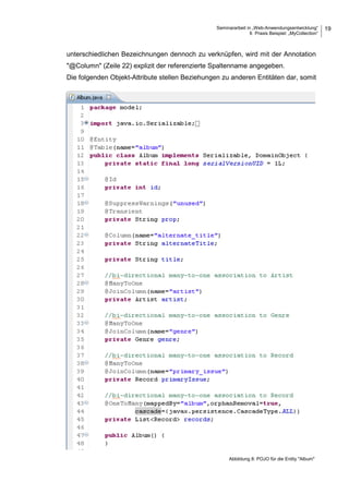 Seminararbeit in „Web-Anwendungsentwicklung“
6 Praxis Beispiel: „MyCollection“
19
unterschiedlichen Bezeichnungen dennoch zu verknüpfen, wird mit der Annotation
"@Column" (Zeile 22) explizit der referenzierte Spaltenname angegeben.
Die folgenden Objekt-Attribute stellen Beziehungen zu anderen Entitäten dar, somit
Abbildung 8: POJO für die Entity "Album"
 