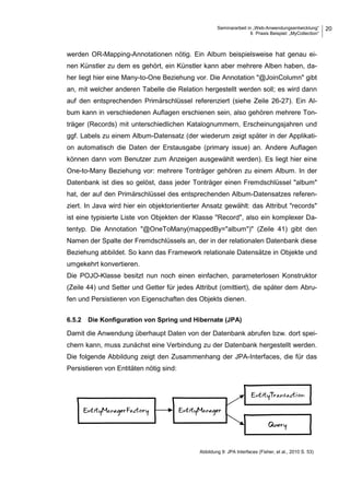 Seminararbeit in „Web-Anwendungsentwicklung“
6 Praxis Beispiel: „MyCollection“
20
werden OR-Mapping-Annotationen nötig. Ein Album beispielsweise hat genau ei-
nen Künstler zu dem es gehört, ein Künstler kann aber mehrere Alben haben, da-
her liegt hier eine Many-to-One Beziehung vor. Die Annotation "@JoinColumn" gibt
an, mit welcher anderen Tabelle die Relation hergestellt werden soll; es wird dann
auf den entsprechenden Primärschlüssel referenziert (siehe Zeile 26-27). Ein Al-
bum kann in verschiedenen Auflagen erschienen sein, also gehören mehrere Ton-
träger (Records) mit unterschiedlichen Katalognummern, Erscheinungsjahren und
ggf. Labels zu einem Album-Datensatz (der wiederum zeigt später in der Applikati-
on automatisch die Daten der Erstausgabe (primary issue) an. Andere Auflagen
können dann vom Benutzer zum Anzeigen ausgewählt werden). Es liegt hier eine
One-to-Many Beziehung vor: mehrere Tonträger gehören zu einem Album. In der
Datenbank ist dies so gelöst, dass jeder Tonträger einen Fremdschlüssel "album"
hat, der auf den Primärschlüssel des entsprechenden Album-Datensatzes referen-
ziert. In Java wird hier ein objektorientierter Ansatz gewählt: das Attribut "records"
ist eine typisierte Liste von Objekten der Klasse "Record", also ein komplexer Da-
tentyp. Die Annotation "@OneToMany(mappedBy="album")" (Zeile 41) gibt den
Namen der Spalte der Fremdschlüssels an, der in der relationalen Datenbank diese
Beziehung abbildet. So kann das Framework relationale Datensätze in Objekte und
umgekehrt konvertieren.
Die POJO-Klasse besitzt nun noch einen einfachen, parameterlosen Konstruktor
(Zeile 44) und Setter und Getter für jedes Attribut (omittiert), die später dem Abru-
fen und Persistieren von Eigenschaften des Objekts dienen.
6.5.2 Die Konfiguration von Spring und Hibernate (JPA)
Damit die Anwendung überhaupt Daten von der Datenbank abrufen bzw. dort spei-
chern kann, muss zunächst eine Verbindung zu der Datenbank hergestellt werden.
Die folgende Abbildung zeigt den Zusammenhang der JPA-Interfaces, die für das
Persistieren von Entitäten nötig sind:
Abbildung 9: JPA Interfaces (Fisher, et al., 2010 S. 53)
 