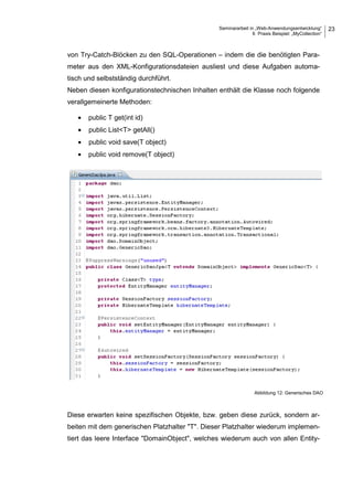Seminararbeit in „Web-Anwendungsentwicklung“
6 Praxis Beispiel: „MyCollection“
23
von Try-Catch-Blöcken zu den SQL-Operationen – indem die die benötigten Para-
meter aus den XML-Konfigurationsdateien ausliest und diese Aufgaben automa-
tisch und selbstständig durchführt.
Neben diesen konfigurationstechnischen Inhalten enthält die Klasse noch folgende
verallgemeinerte Methoden:
• public T get(int id)
• public List<T> getAll()
• public void save(T object)
• public void remove(T object)
Diese erwarten keine spezifischen Objekte, bzw. geben diese zurück, sondern ar-
beiten mit dem generischen Platzhalter "T". Dieser Platzhalter wiederum implemen-
tiert das leere Interface "DomainObject", welches wiederum auch von allen Entity-
Abbildung 12: Generisches DAO
 