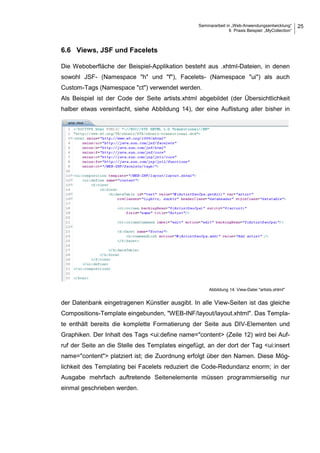 Seminararbeit in „Web-Anwendungsentwicklung“
6 Praxis Beispiel: „MyCollection“
25
6.6 Views, JSF und Facelets
Die Weboberfläche der Beispiel-Applikation besteht aus .xhtml-Dateien, in denen
sowohl JSF- (Namespace "h" und "f"), Facelets- (Namespace "ui") als auch
Custom-Tags (Namespace "ct") verwendet werden.
Als Beispiel ist der Code der Seite artists.xhtml abgebildet (der Übersichtlichkeit
halber etwas vereinfacht, siehe Abbildung 14), der eine Auflistung aller bisher in
der Datenbank eingetragenen Künstler ausgibt. In alle View-Seiten ist das gleiche
Compositions-Template eingebunden, "WEB-INF/layout/layout.xhtml". Das Templa-
te enthält bereits die komplette Formatierung der Seite aus DIV-Elementen und
Graphiken. Der Inhalt des Tags <ui:define name="content> (Zeile 12) wird bei Auf-
ruf der Seite an die Stelle des Templates eingefügt, an der dort der Tag <ui:insert
name="content"> platziert ist; die Zuordnung erfolgt über den Namen. Diese Mög-
lichkeit des Templating bei Facelets reduziert die Code-Redundanz enorm; in der
Ausgabe mehrfach auftretende Seitenelemente müssen programmierseitig nur
einmal geschrieben werden.
Abbildung 14: View-Datei "artists.xhtml"
 