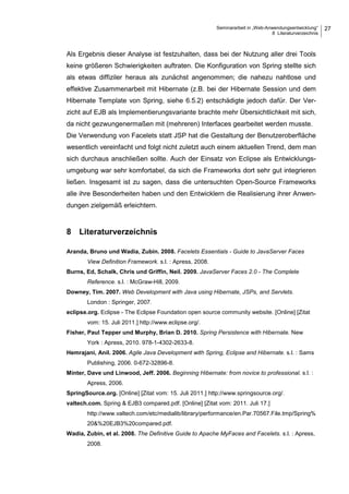 Seminararbeit in „Web-Anwendungsentwicklung“
8 Literaturverzeichnis
27
Als Ergebnis dieser Analyse ist festzuhalten, dass bei der Nutzung aller drei Tools
keine größeren Schwierigkeiten auftraten. Die Konfiguration von Spring stellte sich
als etwas diffiziler heraus als zunächst angenommen; die nahezu nahtlose und
effektive Zusammenarbeit mit Hibernate (z.B. bei der Hibernate Session und dem
Hibernate Template von Spring, siehe 6.5.2) entschädigte jedoch dafür. Der Ver-
zicht auf EJB als Implementierungsvariante brachte mehr Übersichtlichkeit mit sich,
da nicht gezwungenermaßen mit (mehreren) Interfaces gearbeitet werden musste.
Die Verwendung von Facelets statt JSP hat die Gestaltung der Benutzeroberfläche
wesentlich vereinfacht und folgt nicht zuletzt auch einem aktuellen Trend, dem man
sich durchaus anschließen sollte. Auch der Einsatz von Eclipse als Entwicklungs-
umgebung war sehr komfortabel, da sich die Frameworks dort sehr gut integrieren
ließen. Insgesamt ist zu sagen, dass die untersuchten Open-Source Frameworks
alle ihre Besonderheiten haben und den Entwicklern die Realisierung ihrer Anwen-
dungen zielgemäß erleichtern.
8 Literaturverzeichnis
Aranda, Bruno und Wadia, Zubin. 2008. Facelets Essentials - Guide to JavaServer Faces
View Definition Framework. s.l. : Apress, 2008.
Burns, Ed, Schalk, Chris und Griffin, Neil. 2009. JavaServer Faces 2.0 - The Complete
Reference. s.l. : McGraw-Hill, 2009.
Downey, Tim. 2007. Web Development with Java using Hibernate, JSPs, and Servlets.
London : Springer, 2007.
eclipse.org. Eclipse - The Eclipse Foundation open source community website. [Online] [Zitat
vom: 15. Juli 2011.] http://www.eclipse.org/.
Fisher, Paul Tepper und Murphy, Brian D. 2010. Spring Persistence with Hibernate. New
York : Apress, 2010. 978-1-4302-2633-8.
Hemrajani, Anil. 2006. Agile Java Development with Spring, Eclipse and Hibernate. s.l. : Sams
Publishing, 2006. 0-672-32896-8.
Minter, Dave und Linwood, Jeff. 2006. Beginning Hibernate: from novice to professional. s.l. :
Apress, 2006.
SpringSource.org. [Online] [Zitat vom: 15. Juli 2011.] http://www.springsource.org/.
valtech.com. Spring & EJB3 compared.pdf. [Online] [Zitat vom: 2011. Juli 17.]
http://www.valtech.com/etc/medialib/library/performance/en.Par.70567.File.tmp/Spring%
20&%20EJB3%20compared.pdf.
Wadia, Zubin, et al. 2008. The Definitive Guide to Apache MyFaces and Facelets. s.l. : Apress,
2008.
 