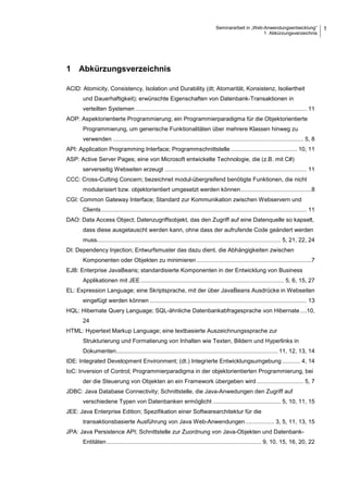 Seminararbeit in „Web-Anwendungsentwicklung“
1 Abkürzungsverzeichnis
1
1 Abkürzungsverzeichnis
ACID: Atomicity, Consistency, Isolation und Durability (dt; Atomarität, Konsistenz, Isoliertheit
und Dauerhaftigkeit); erwünschte Eigenschaften von Datenbank-Transaktionen in
verteilten Systemen .......................................................................................................... 11
AOP: Aspektorientierte Programmierung; ein Programmierparadigma für die Objektorientierte
Programmierung, um generische Funktionalitäten über mehrere Klassen hinweg zu
verwenden ...................................................................................................................... 5, 8
API: Application Programming Interface; Programmschnittstelle ......................................... 10, 11
ASP: Active Server Pages; eine von Microsoft entwickelte Technologie, die (z.B. mit C#)
serverseitig Webseiten erzeugt ........................................................................................ 11
CCC: Cross-Cutting Concern; bezeichnet modul-übergreifend benötigte Funktionen, die nicht
modularisiert bzw. objektorientiert umgesetzt werden können............................................8
CGI: Common Gateway Interface; Standard zur Kommunikation zwischen Webservern und
Clients ............................................................................................................................... 11
DAO: Data Access Object; Datenzugriffsobjekt, das den Zugriff auf eine Datenquelle so kapselt,
dass diese ausgetauscht werden kann, ohne dass der aufrufende Code geändert werden
muss.................................................................................................................. 5, 21, 22, 24
DI: Dependency Injection; Entwurfsmuster das dazu dient, die Abhängigkeiten zwischen
Komponenten oder Objekten zu minimieren .......................................................................7
EJB: Enterprise JavaBeans; standardisierte Komponenten in der Entwicklung von Business
Applikationen mit JEE......................................................................................... 5, 6, 15, 27
EL: Expression Language; eine Skriptsprache, mit der über JavaBeans Ausdrücke in Webseiten
eingefügt werden können ................................................................................................. 13
HQL: Hibernate Query Language; SQL-ähnliche Datenbankabfragesprache von Hibernate ....10,
24
HTML: Hypertext Markup Language; eine textbasierte Auszeichnungssprache zur
Strukturierung und Formatierung von Inhalten wie Texten, Bildern und Hyperlinks in
Dokumenten.................................................................................................... 11, 12, 13, 14
IDE: Integrated Development Environment; (dt.) Integrierte Entwicklungsumgebung ........... 4, 14
IoC: Inversion of Control; Programmierparadigma in der objektorientierten Programmierung, bei
der die Steuerung von Objekten an ein Framework übergeben wird ............................. 5, 7
JDBC: Java Database Connectivity; Schnittstelle, die Java-Anwedungen den Zugriff auf
verschiedene Typen von Datenbanken ermöglicht .......................................... 5, 10, 11, 15
JEE: Java Enterprise Edition; Spezifikation einer Softwarearchitektur für die
transaktionsbasierte Ausführung von Java Web-Anwendungen.................. 3, 5, 11, 13, 15
JPA: Java Persistence API; Schnittstelle zur Zuordnung von Java-Objekten und Datenbank-
Entitäten................................................................................................ 9, 10, 15, 16, 20, 22
 