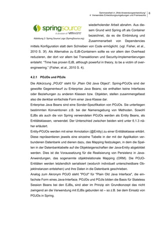 Seminararbeit in „Web-Anwendungsentwicklung“
4 Verwendete Entwicklungsumgebungen und Frameworks
6
wiederholender Arbeit abnahm. Aus die-
sem Grund wird Spring oft als Container
bezeichnet, da es die Einbindung und
Zusammenarbeit von Dependencies
mittels Konfiguration statt dem Schreiben von Code ermöglicht. (vgl. Fisher, et al.,
2010 S. 3f). Als Alternative zu EJB-Containern sollte es vor allem den Overhead
reduzieren, der dort vor allem bei Transaktionen und Security-Implementierungen
entsteht: “Time has proven EJB, although powerful in theory, to be a victim of over-
engineering.” (Fisher, et al., 2010 S. 4).
4.2.1 POJOs und POJIs
Die Abkürzung „POJO“ steht für „Plain Old Java Object“. Spring-POJOs sind der
gewollte Gegenentwurf zu Enterprise Java Beans; sie enthalten keine Interfaces
oder Beziehungen zu anderen Klassen bzw. Objekten, stellen zusammengefasst
also die denkbar einfachste Form einer Java Klasse dar.
Enterprise Java Beans sind eine Sonder-Spezifikation von POJOs. Sie unterliegen
bestimmten Konventionen z.B. bei der Namensgebung von Methoden. Sowohl
EJBs als auch die von Spring verwendeten POJOs werden als Entity Beans, als
Entitätsklassen, verwendet. Der Unterschied zwischen beiden wird unter 6.1.3 nä-
her erläutert.
Entity-POJOs werden mit einer Annotation (@Entity) zu einer Entitätsklasse erklärt.
Diese repräsentieren jeweils eine einzelne Tabelle in der mit der Applikation ver-
bundenen Datenbank und dienen dazu, das Mapping festzulegen, in dem die Spal-
ten in der Datenbanktabelle auf die Objekteigenschaften der Java-Entity abgebildet
werden. Dies ist die Voraussetzung für die Realisierung von Persistenz in Java-
Anwendungen, das sogenannte objektrelationale Mapping (ORM). Die POJO-
Entitäten werden letztendlich serialisiert (wodurch individuell unterscheidbare Ob-
jektinstanzen entstehen) und ihre Daten in die Datenbank geschrieben.
Analog zum Akronym POJO steht "POJI" für "Plain Old Java Interface", die ein-
fachste Form eines Java-Interface. POJOs und POJIs bilden die Basis für Stateless
Session Beans bei den EJBs, sind aber im Prinzip ein Grundkonzept das nicht
zwingend an die Verwendung mit EJBs gebunden ist – so z.B. bei dem Einsatz von
POJOs in Spring.
Abbildung 3: Spring Source Logo (SpringSource.org)
 