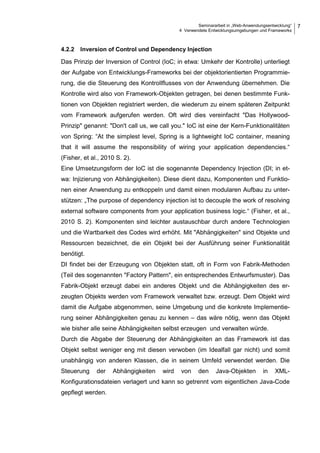 Seminararbeit in „Web-Anwendungsentwicklung“
4 Verwendete Entwicklungsumgebungen und Frameworks
7
4.2.2 Inversion of Control und Dependency Injection
Das Prinzip der Inversion of Control (IoC; in etwa: Umkehr der Kontrolle) unterliegt
der Aufgabe von Entwicklungs-Frameworks bei der objektorientierten Programmie-
rung, die die Steuerung des Kontrollflusses von der Anwendung übernehmen. Die
Kontrolle wird also von Framework-Objekten getragen, bei denen bestimmte Funk-
tionen von Objekten registriert werden, die wiederum zu einem späteren Zeitpunkt
vom Framework aufgerufen werden. Oft wird dies vereinfacht "Das Hollywood-
Prinzip" genannt: "Don't call us, we call you." IoC ist eine der Kern-Funktionalitäten
von Spring: “At the simplest level, Spring is a lightweight IoC container, meaning
that it will assume the responsibility of wiring your application dependencies.“
(Fisher, et al., 2010 S. 2).
Eine Umsetzungsform der IoC ist die sogenannte Dependency Injection (DI; in et-
wa: Injizierung von Abhängigkeiten). Diese dient dazu, Komponenten und Funktio-
nen einer Anwendung zu entkoppeln und damit einen modularen Aufbau zu unter-
stützen: „The purpose of dependency injection ist to decouple the work of resolving
external software components from your application business logic.“ (Fisher, et al.,
2010 S. 2). Komponenten sind leichter austauschbar durch andere Technologien
und die Wartbarkeit des Codes wird erhöht. Mit "Abhängigkeiten" sind Objekte und
Ressourcen bezeichnet, die ein Objekt bei der Ausführung seiner Funktionalität
benötigt.
DI findet bei der Erzeugung von Objekten statt, oft in Form von Fabrik-Methoden
(Teil des sogenannten "Factory Pattern", ein entsprechendes Entwurfsmuster). Das
Fabrik-Objekt erzeugt dabei ein anderes Objekt und die Abhängigkeiten des er-
zeugten Objekts werden vom Framework verwaltet bzw. erzeugt. Dem Objekt wird
damit die Aufgabe abgenommen, seine Umgebung und die konkrete Implementie-
rung seiner Abhängigkeiten genau zu kennen – das wäre nötig, wenn das Objekt
wie bisher alle seine Abhängigkeiten selbst erzeugen und verwalten würde.
Durch die Abgabe der Steuerung der Abhängigkeiten an das Framework ist das
Objekt selbst weniger eng mit diesen verwoben (im Idealfall gar nicht) und somit
unabhängig von anderen Klassen, die in seinem Umfeld verwendet werden. Die
Steuerung der Abhängigkeiten wird von den Java-Objekten in XML-
Konfigurationsdateien verlagert und kann so getrennt vom eigentlichen Java-Code
gepflegt werden.
 