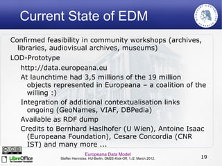 Current State of EDM
Confirmed feasibility in community workshops (archives,
  libraries, audiovisual archives, museums)
LOD-Prototype
    http://data.europeana.eu
    At launchtime had 3,5 millions of the 19 million
      objects represented in Europeana – a coalition of the
      willing :)
    Integration of additional contextualisation links
      ongoing (GeoNames, VIAF, DBPedia)
    Available as RDF dump
    Credits to Bernhard Haslhofer (U Wien), Antoine Isaac
      (Europeana Foundation), Cesare Concordia (CNR
      IST) and many more ...
                              Europeana Data Model
               Steffen Hennicke. HU-Berlin, DM2E-Kick-Off, 1./2. March 2012.   19
 