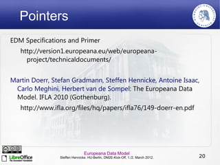 Pointers
EDM Specifications and Primer
   http://version1.europeana.eu/web/europeana-
     project/technicaldocuments/


Martin Doerr, Stefan Gradmann, Steffen Hennicke, Antoine Isaac,
 Carlo Meghini, Herbert van de Sompel: The Europeana Data
 Model. IFLA 2010 (Gothenburg).
   http://www.ifla.org/files/hq/papers/ifla76/149-doerr-en.pdf




                               Europeana Data Model
                Steffen Hennicke. HU-Berlin, DM2E-Kick-Off, 1./2. March 2012.   20
 
