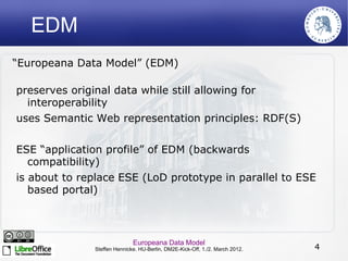 EDM
“Europeana Data Model” (EDM)

preserves original data while still allowing for
  interoperability
uses Semantic Web representation principles: RDF(S)

ESE “application profile” of EDM (backwards
   compatibility)
is about to replace ESE (LoD prototype in parallel to ESE
   based portal)



                             Europeana Data Model
              Steffen Hennicke. HU-Berlin, DM2E-Kick-Off, 1./2. March 2012.   4
 
