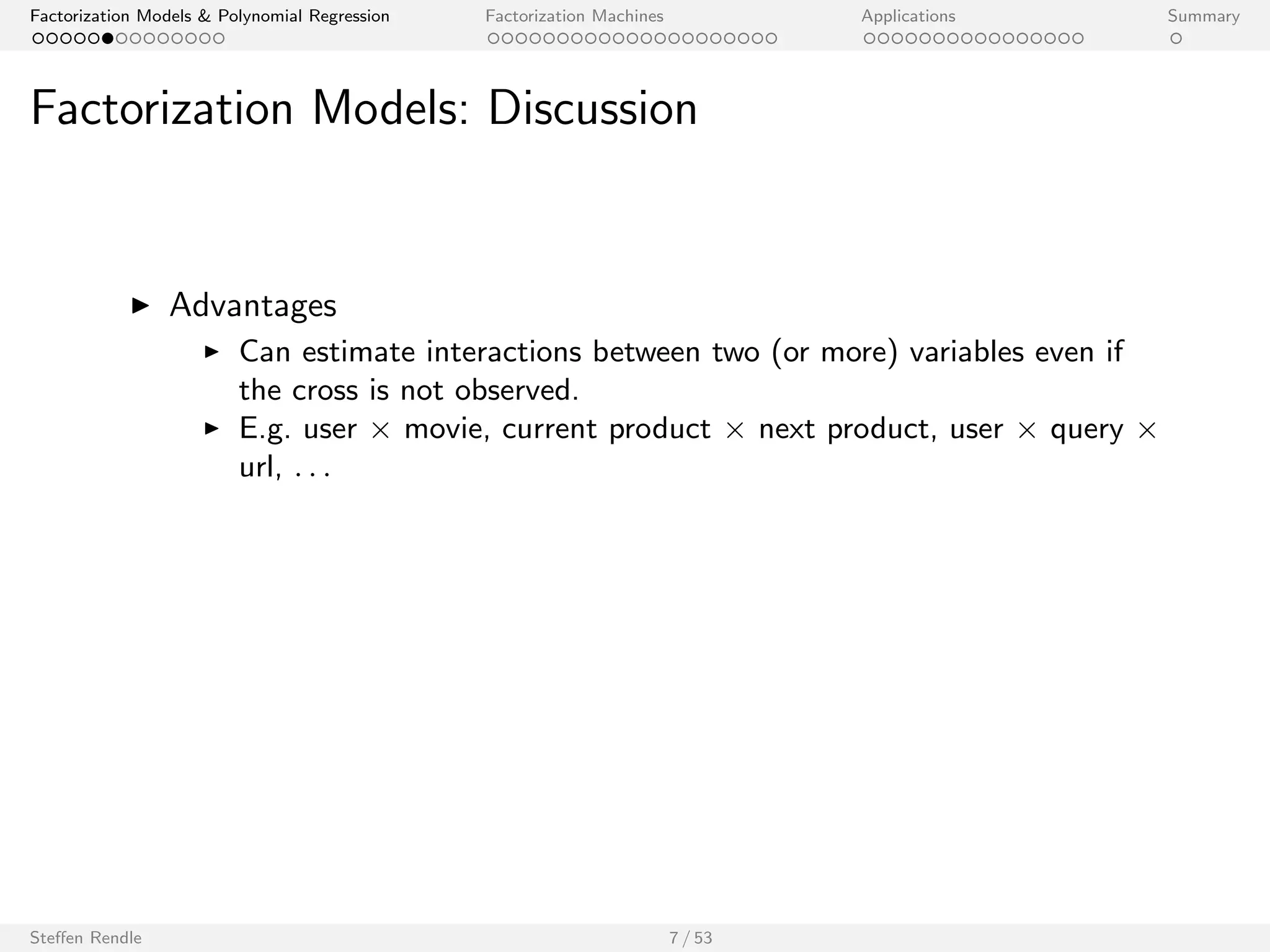 Factorization Models  Polynomial Regression Factorization Machines Applications Summary 
Factorization Models: Discussion 
I Advantages 
I Can estimate interactions between two (or more) variables even if 
the cross is not observed. 
I E.g. user  movie, current product  next product, user  query  
url, : : : 
Steen Rendle 7 / 53 
 