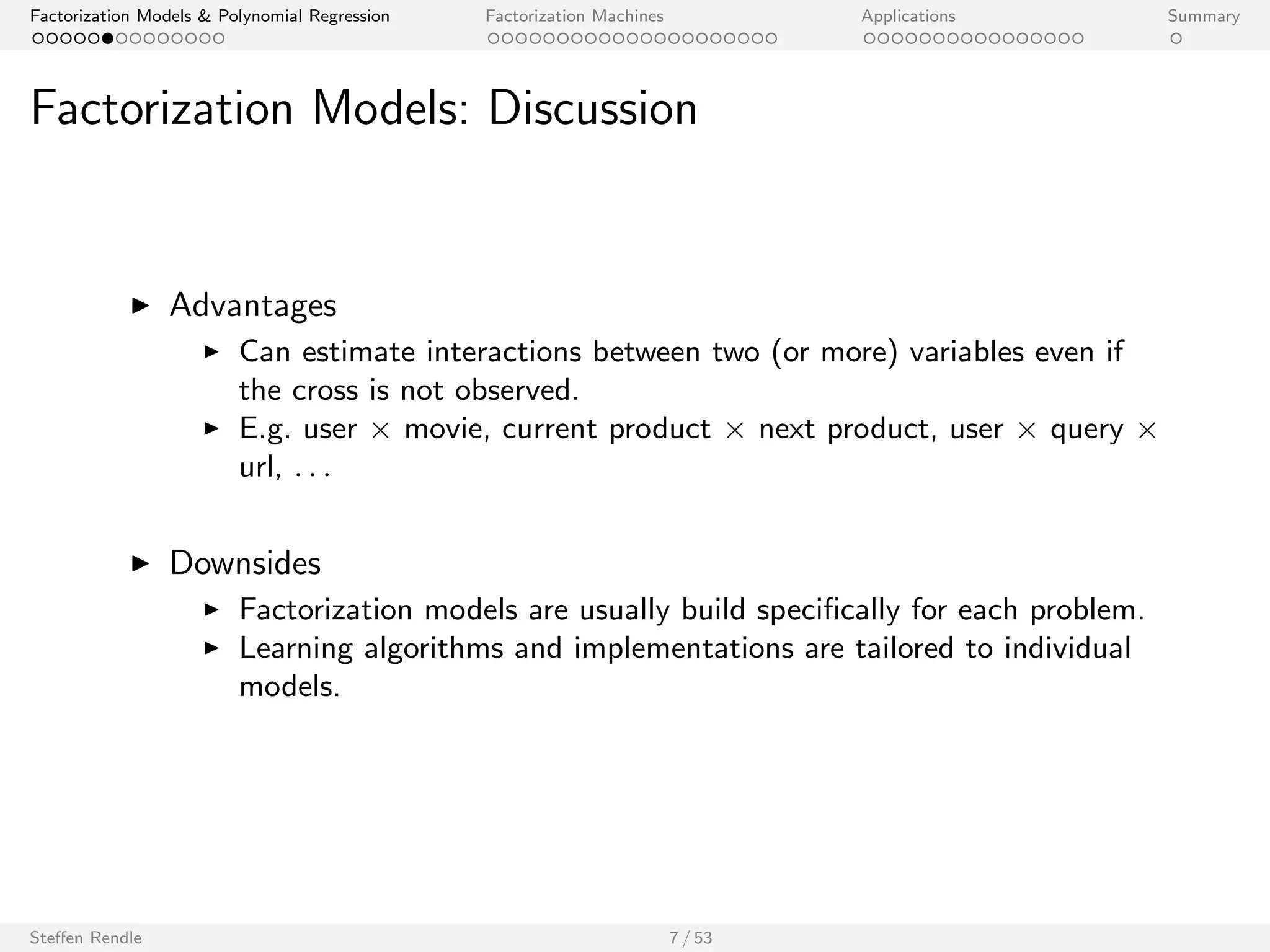 Factorization Models  Polynomial Regression Factorization Machines Applications Summary 
Factorization Models: Discussion 
I Advantages 
I Can estimate interactions between two (or more) variables even if 
the cross is not observed. 
I E.g. user  movie, current product  next product, user  query  
url, : : : 
I Downsides 
I Factorization models are usually build speci 