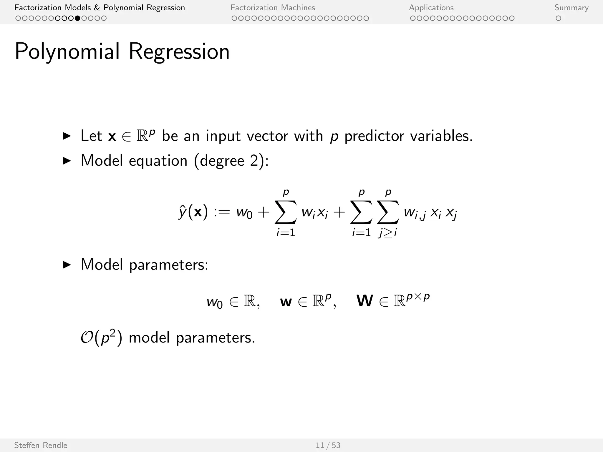 Factorization Models  Polynomial Regression Factorization Machines Applications Summary 
Linear Regression 
I Let x 2 Rp be an input vector with p predictor variables. 
I Model equation: 
^y(x) := w0 + 
Xp 
i=1 
wi xi 
I Model parameters: 
w0 2 R; w 2 Rp 
O(p) model parameters. 
Steen Rendle 10 / 53 
 
