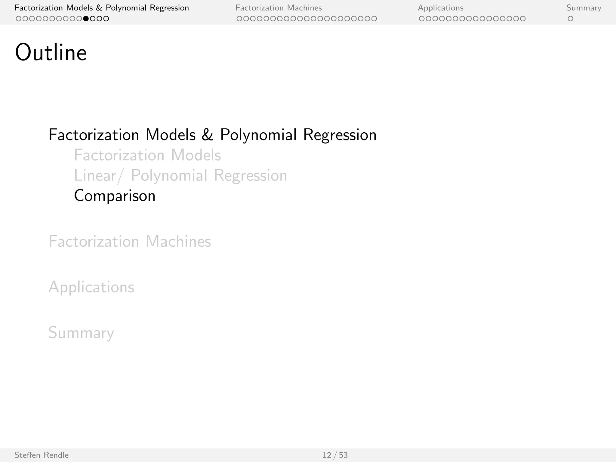 Factorization Models  Polynomial Regression Factorization Machines Applications Summary 
Polynomial Regression 
I Let x 2 Rp be an input vector with p predictor variables. 
I Model equation (degree 2): 
^y(x) := w0 + 
Xp 
i=1 
wi xi + 
Xp 
i=1 
Xp 
ji 
wi ;j xi xj 
I Model parameters: 
w0 2 R; w 2 Rp; W 2 Rpp 
O(p2) model parameters. 
Steen Rendle 11 / 53 
 