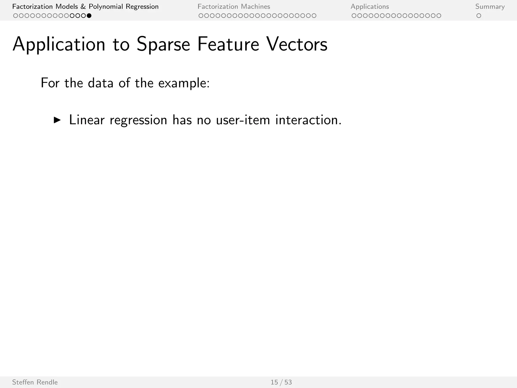 Factorization Models  Polynomial Regression Factorization Machines Applications Summary 
Application to Sparse Feature Vectors 
1 0 0 ... 
1 0 0 ... 
x(3) 1 0 0 ... 0 0 1 0 ... 
0 1 0 ... 
0 1 0 ... 
0 0 1 ... 
1 
0 
0 
0 
1 
0 
1 
0 
0 
0 
0 
0 
1 
0 
0 
0 
0 
0 
1 
0 
... 
... 
... 
... 
... 
0 0 1 ... 0 0 1 0 ... 
A B C ... TI NH SW ST ... 
x(1) 
x(2) 
x(4) 
x(5) 
x(6) 
x(7) 
Feature vector x 
User Movie 
Target y 
5 
3 
1 y(3) 
4 
5 
1 
5 
y(1) 
y(2) 
y(4) 
y(5) 
y(6) 
y(7) 
Applying regression models to this data leads to: 
Linear regression: ^y(x) = w0 + wu + wi 
Polynomial regression: ^y(x) = w0 + wu + wi + wu;i 
Matrix factorization: ^y(u; i) = hwu; hi i 
Steen Rendle 14 / 53 
 