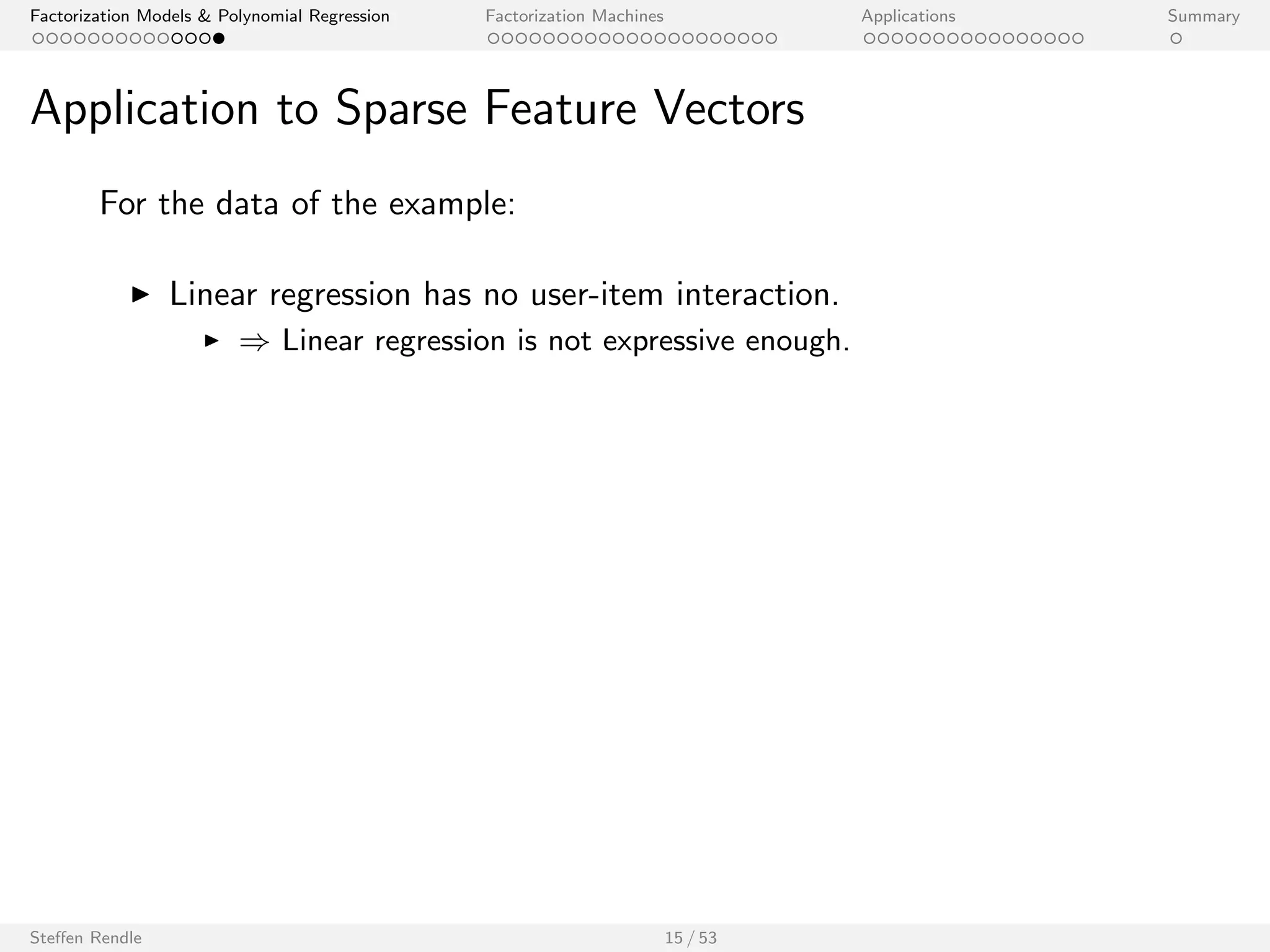 Factorization Models  Polynomial Regression Factorization Machines Applications Summary 
Application to Sparse Feature Vectors 
For the data of the example: 
I Linear regression has no user-item interaction. 
Steen Rendle 15 / 53 
 
