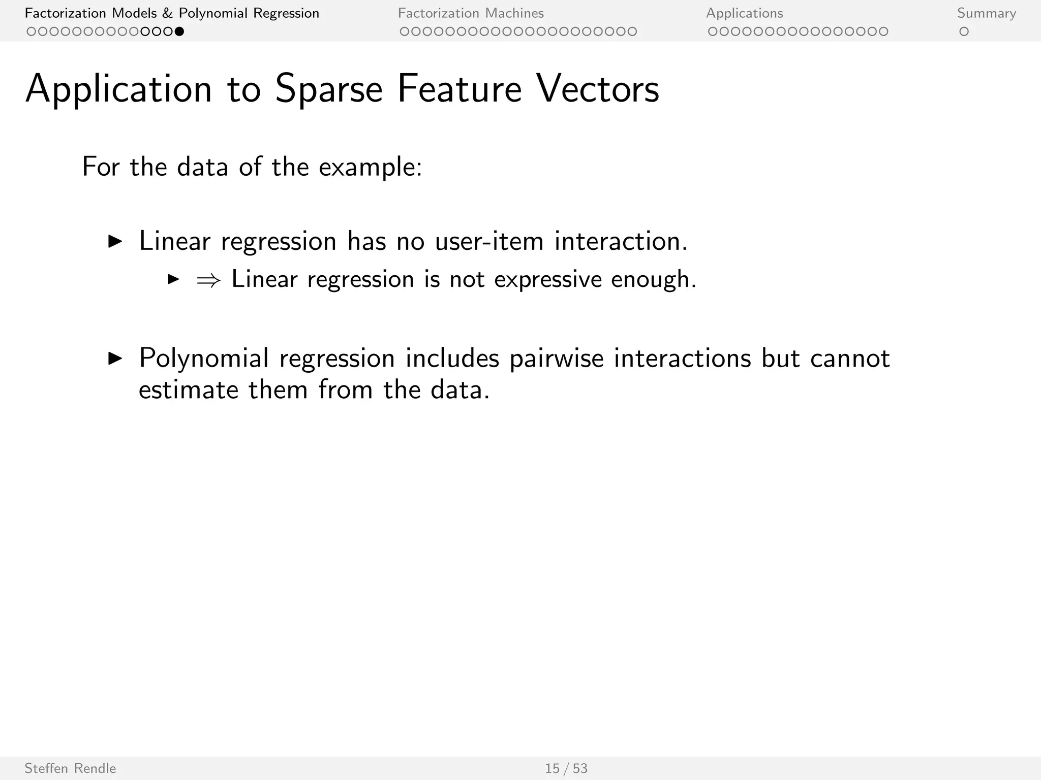 Factorization Models  Polynomial Regression Factorization Machines Applications Summary 
Application to Sparse Feature Vectors 
For the data of the example: 
I Linear regression has no user-item interaction. 
I ) Linear regression is not expressive enough. 
Steen Rendle 15 / 53 
 