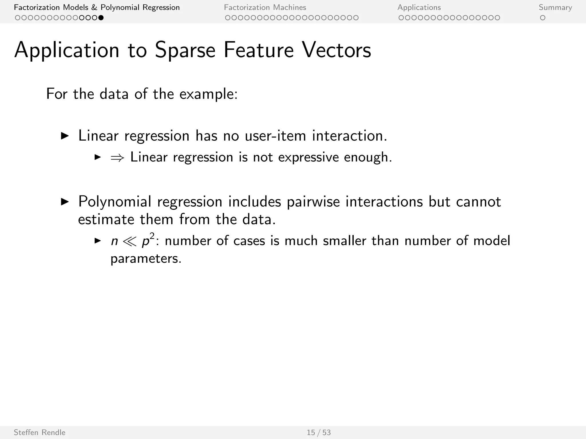 Factorization Models  Polynomial Regression Factorization Machines Applications Summary 
Application to Sparse Feature Vectors 
For the data of the example: 
I Linear regression has no user-item interaction. 
I ) Linear regression is not expressive enough. 
I Polynomial regression includes pairwise interactions but cannot 
estimate them from the data. 
Steen Rendle 15 / 53 
 