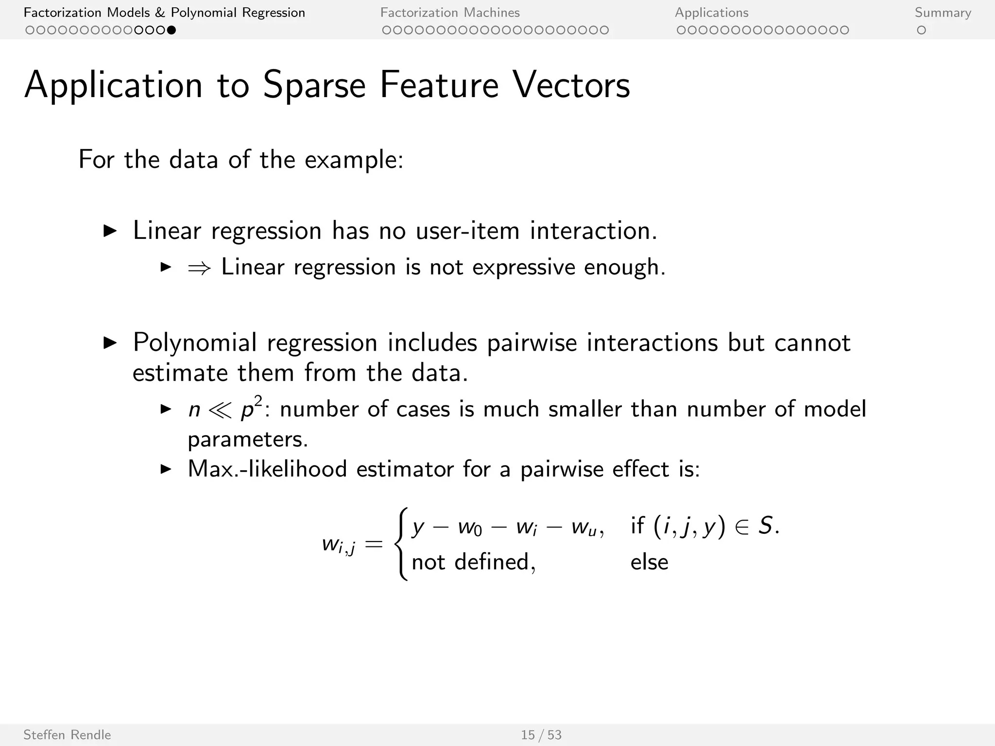 Factorization Models  Polynomial Regression Factorization Machines Applications Summary 
Application to Sparse Feature Vectors 
For the data of the example: 
I Linear regression has no user-item interaction. 
I ) Linear regression is not expressive enough. 
I Polynomial regression includes pairwise interactions but cannot 
estimate them from the data. 
I n  p2: number of cases is much smaller than number of model 
parameters. 
Steen Rendle 15 / 53 
 