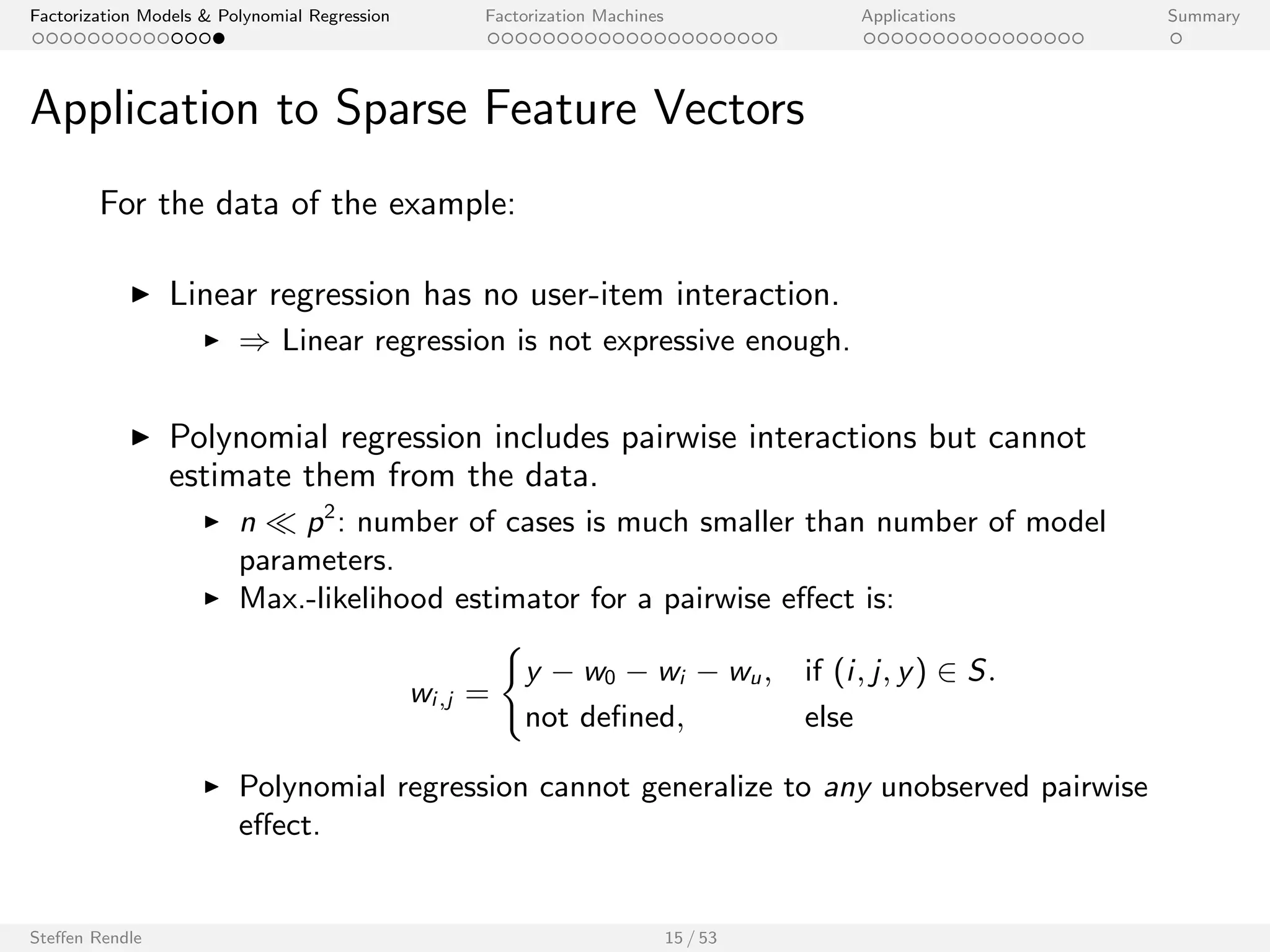 Factorization Models  Polynomial Regression Factorization Machines Applications Summary 
Application to Sparse Feature Vectors 
For the data of the example: 
I Linear regression has no user-item interaction. 
I ) Linear regression is not expressive enough. 
I Polynomial regression includes pairwise interactions but cannot 
estimate them from the data. 
I n  p2: number of cases is much smaller than number of model 
parameters. 
I Max.-likelihood estimator for a pairwise eect is: 
wi ;j = 
( 
y  w0  wi  wu; if (i ; j ; y) 2 S: 
not de 