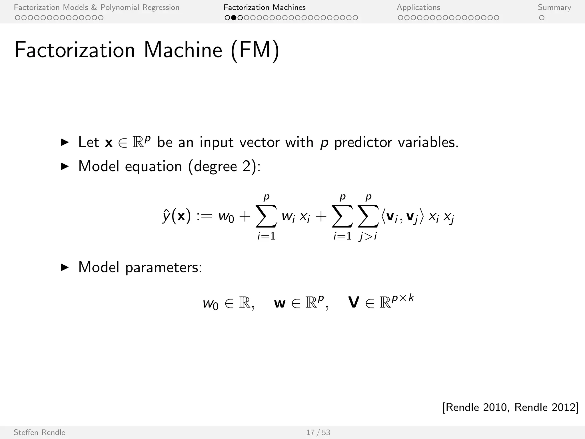 Factorization Models  Polynomial Regression Factorization Machines Applications Summary 
Application to Sparse Feature Vectors 
For the data of the example: 
I Linear regression has no user-item interaction. 
I ) Linear regression is not expressive enough. 
I Polynomial regression includes pairwise interactions but cannot 
estimate them from the data. 
I n  p2: number of cases is much smaller than number of model 
parameters. 
I Max.-likelihood estimator for a pairwise eect is: 
wi ;j = 
( 
y  w0  wi  wu; if (i ; j ; y) 2 S: 
not de 