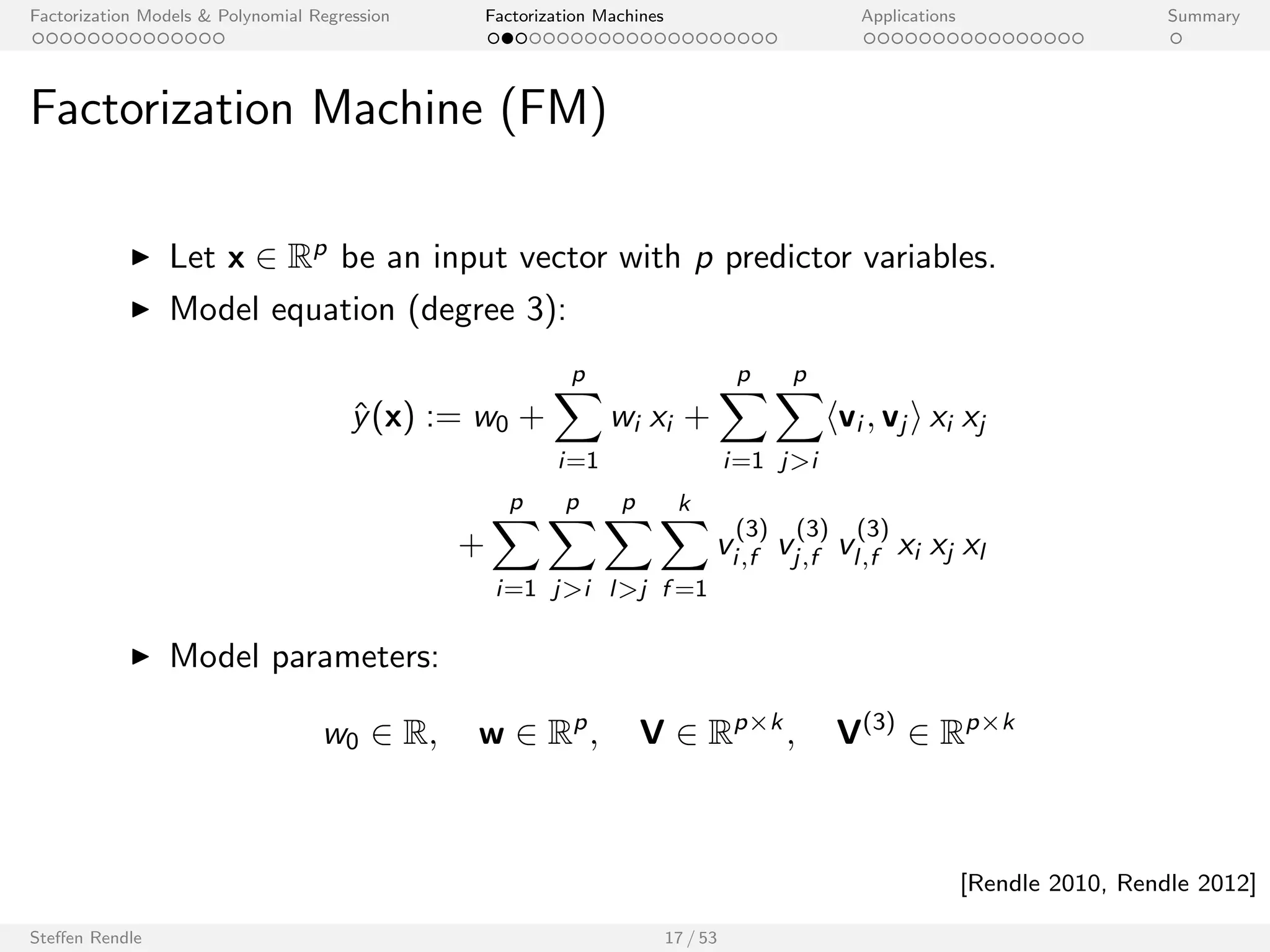 Factorization Models  Polynomial Regression Factorization Machines Applications Summary 
Factorization Machine (FM) 
I Let x 2 Rp be an input vector with p predictor variables. 
I Model equation (degree 2): 
^y(x) := w0 + 
Xp 
i=1 
wi xi + 
Xp 
i=1 
Xp 
ji 
hvi ; vj i xi xj 
I Model parameters: 
w0 2 R; w 2 Rp; V 2 Rpk 
Steen Rendle 17 / 53 
[Rendle 2010, Rendle 2012] 
 