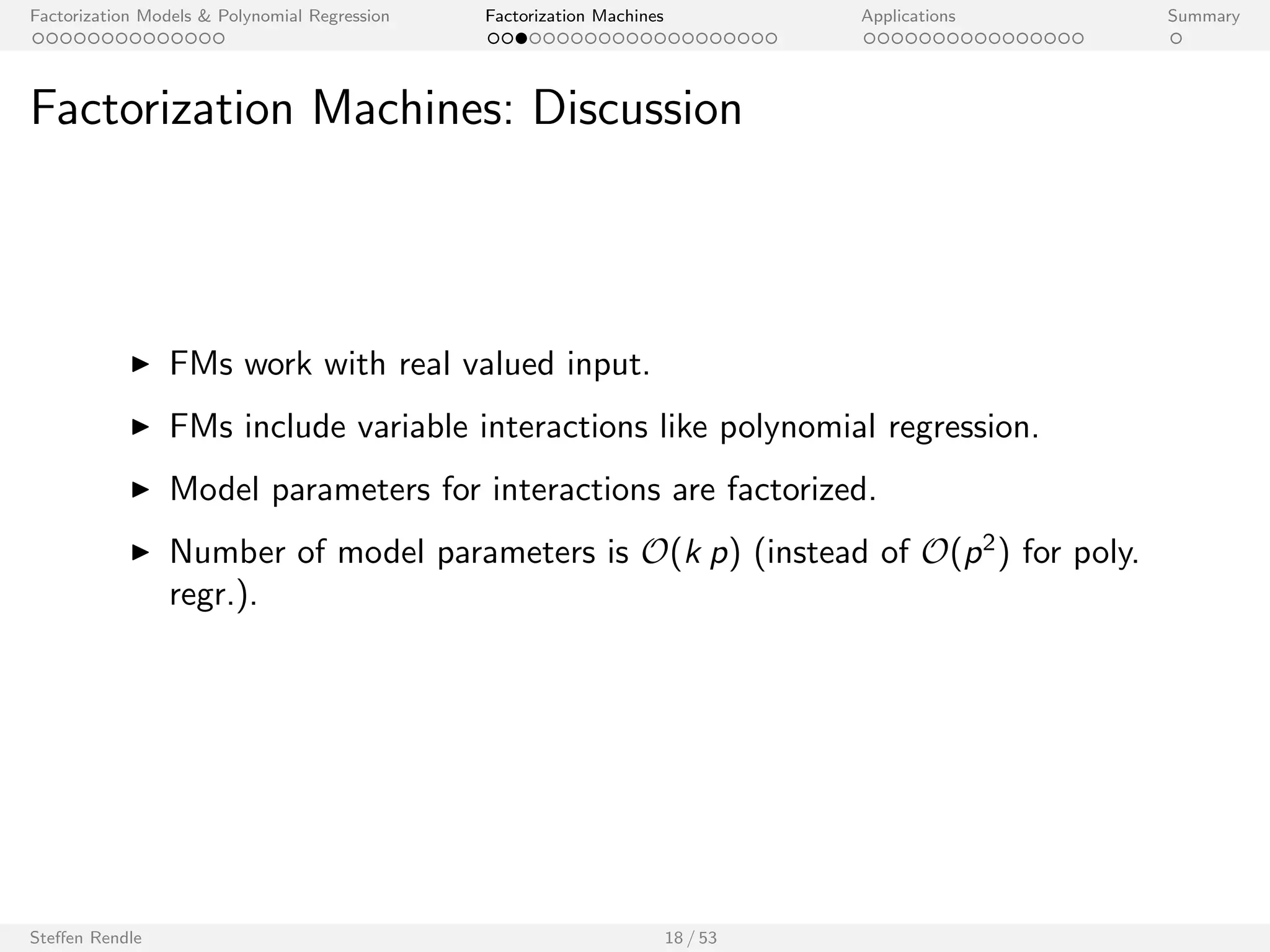 Factorization Models  Polynomial Regression Factorization Machines Applications Summary 
Factorization Machine (FM) 
I Let x 2 Rp be an input vector with p predictor variables. 
I Model equation (degree 2): 
^y(x) := w0 + 
Xp 
i=1 
wi xi + 
Xp 
i=1 
Xp 
ji 
hvi ; vj i xi xj 
I Model parameters: 
w0 2 R; w 2 Rp; V 2 Rpk 
Compared to Polynomial regression: 
I Model equation (degree 2): 
^y(x) := w0 + 
Xp 
i=1 
wi xi + 
Xp 
i=1 
Xp 
ji 
wi ;j xi xj 
I Model parameters: 
w0 2 R; w 2 Rp; W 2 Rpp 
Steen Rendle 17 / 53 
[Rendle 2010, Rendle 2012] 
 
