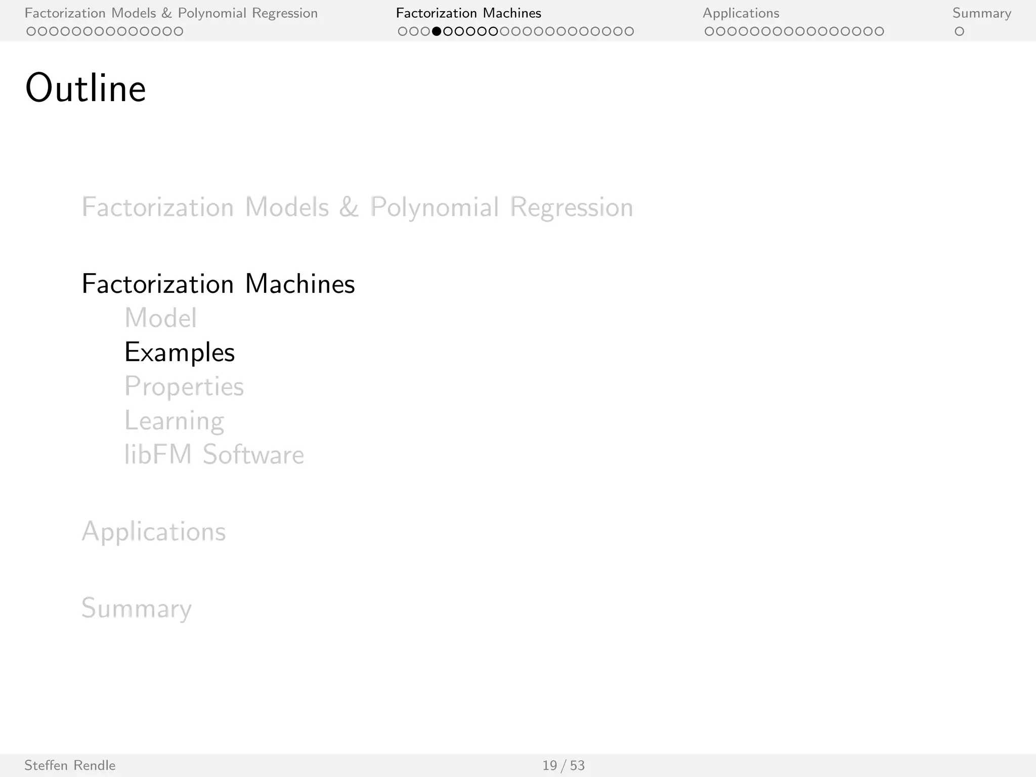 Factorization Models  Polynomial Regression Factorization Machines Applications Summary 
Factorization Machine (FM) 
I Let x 2 Rp be an input vector with p predictor variables. 
I Model equation (degree 2): 
^y(x) := w0 + 
Xp 
i=1 
wi xi + 
Xp 
i=1 
Xp 
ji 
hvi ; vj i xi xj 
I Model parameters: 
w0 2 R; w 2 Rp; V 2 Rpk 
Steen Rendle 17 / 53 
[Rendle 2010, Rendle 2012] 
 