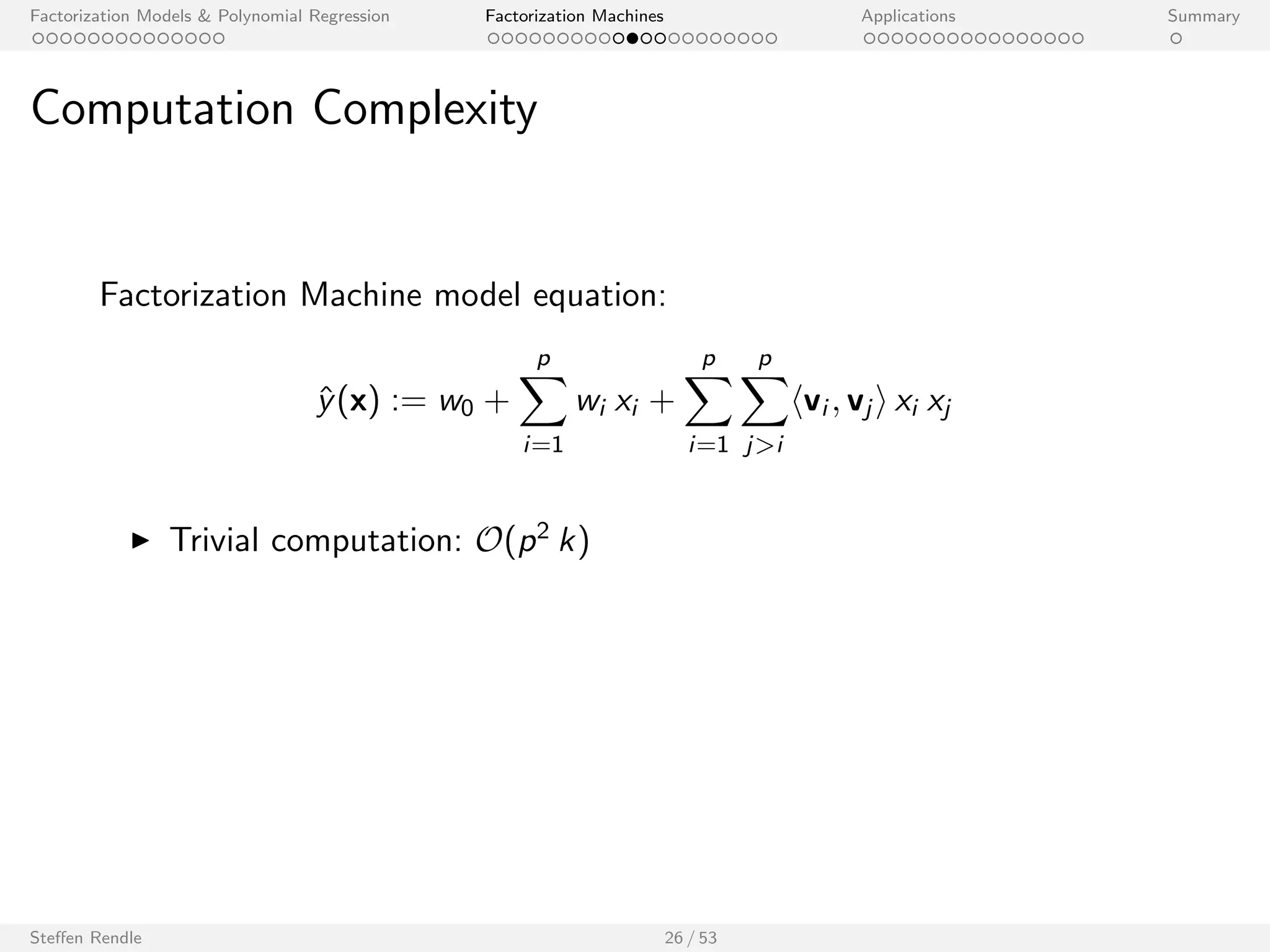Factorization Models  Polynomial Regression Factorization Machines Applications Summary 
SVD++ 
1 0 0 ... 
1 0 0 ... 
x(3) 1 0 0 ... 0 0 1 0 ... 0.3 0.3 0.3 0 ... 
0 1 0 ... 
0 1 0 ... 
0 0 1 ... 
1 
0 
0 
0 
1 
0 
1 
0 
0 
0 
0 
0 
1 
0 
0 
0 
0 
0 
1 
0 
... 
... 
... 
... 
... 
0 0 1 ... 0 0 1 0 ... 
A B C ... TI NH SW ST ... 
x(1) 
x(2) 
x(4) 
x(5) 
x(6) 
x(7) 
Feature vector x 
0.3 
0.3 
0 
0 
0.5 
0.3 
0.3 
0 
0 
0 
0.3 
0.3 
0.5 
0.5 
0.5 
0 
0 
0.5 
0.5 
0 
... 
... 
... 
... 
... 
0.5 0 0.5 0 ... 
TI NH SW ST ... 
User Movie Other Movies rated 
With this data, the FM3 is identical to: 
^y(x) = 
SVD++ z }| { 
w0 + wu + wi + hvu; vi i + 
1 p 
jNuj 
X 
l2Nu 
hvi ; vl i 
+ 
1 p 
jNuj 
X 
l2Nu 
0 
@wl + hvu; vl i + 
1 p 
jNuj 
X 
l 02Nu ;l 0l 
hvl ; v0 
l i 
1 
A 
3libFM, k = 128, MCMC inference, Net
ix RMSE=0.8865 
Steen Rendle 23 / 53 
[Koren, 2008] 
 