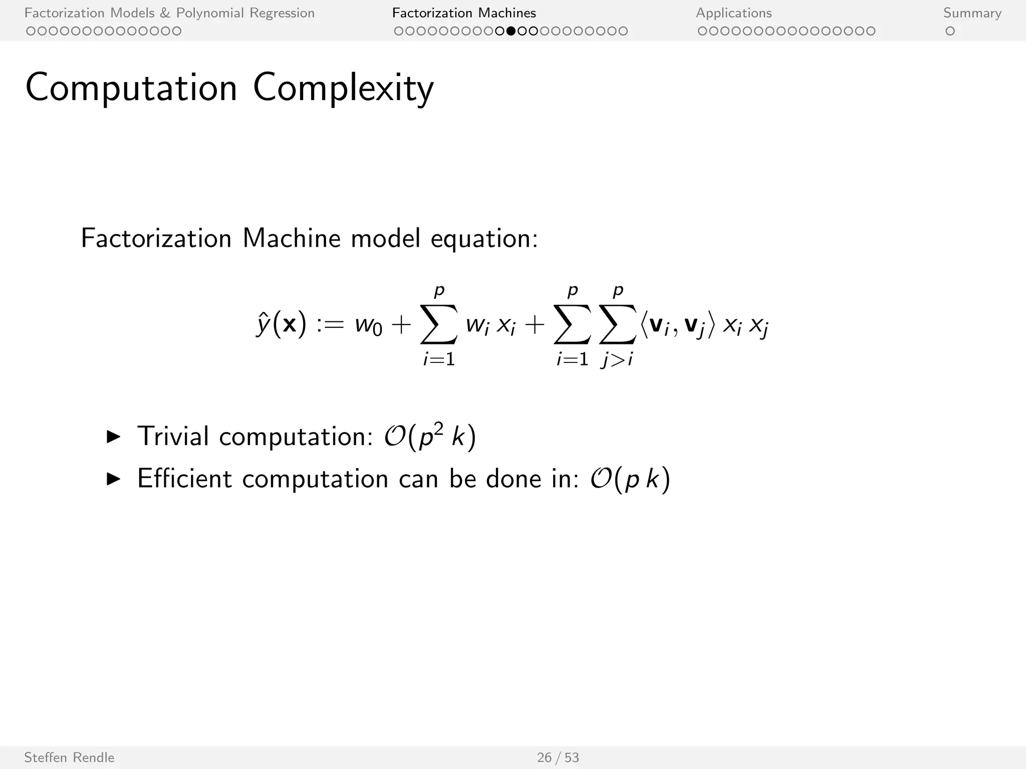 Factorization Models  Polynomial Regression Factorization Machines Applications Summary 
Factorizing Personalized Markov Chains (FPMC) 
Two categorical variables (u,i ), one set categorical (Bt1): 
1 0 0 ... 
1 0 0 ... 
x(3) 1 0 0 ... 0 0 1 0 ... 0.5 0.5 0 0 ... 
0 1 0 ... 
0 1 0 ... 
0 0 1 ... 
1 
0 
0 
0 
1 
0 
1 
0 
0 
0 
0 
0 
1 
0 
0 
0 
0 
0 
1 
0 
... 
... 
... 
... 
... 
0 0 1 ... 0 0 1 0 ... 
u1 u2 u3 ... A B C D ... 
x(1) 
x(2) 
x(4) 
x(5) 
x(6) 
x(7) 
Feature vector x 
0 
0 
0 
0 
0 
0 
0 
0 
0 
0 
0 
0 
0 
1 
0 
0 
0 
0 
0 
0 
... 
... 
... 
... 
... 
1 0 0 0 ... 
User Product 
A B C D ... 
Last Basket 
Sequential Baskets 
u1 A,B C 
u2 C D 
u3 A C 
FM is equivalent to 
^y(x) := w0 + wu + wi + 
1 
jBt1j 
X 
j2Bt1 
wj + hvu; vi i + 
1 
jBt1j 
X 
j2Bt1 
hvi ; vj i + ::: 
Steen Rendle 24 / 53 
[Rendle et al. 2010, WWW Best Paper] 
 